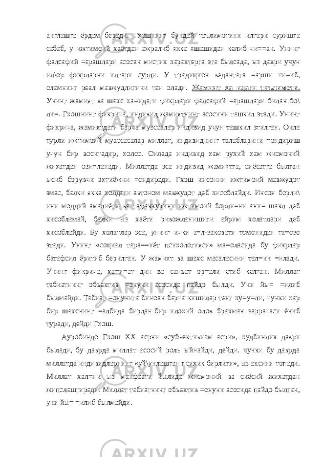 англашга ёрдам беради. Гхошнинг бундай таълимотини илгари суришга сабаб, у ижтимоий хаётдан ажралиб якка яшашидан келиб чи==ан. Унинг фалсафий =арашлари асосан мистик характерга эга былсада, ыз даври учун ил\ор фикрларни илгари сурди. У традицион ведантага =арши чи=иб, оламнинг реал мавжудлигини тан олади. Жамият ха=идаги таълимоти. Унинг жамият ва шахс ха=идаги фикрлари фалсафий =арашлари билан бо\ ли=. Гхошнинг фикрича, индивид жамиятнинг асосини ташкил этади. Унинг фикрича, жамиятдаги барча муассалар индивид учун ташкил этилган. Оила турли ижтимоий муассасалар миллат, индивиднинг талабларини =ондириш учун бир воситадир, холос. Оилада индивид хам рухий хам жисмоний жихатдан ози=ланади. Миллатда эса индивид жамиятга, сиёсатга былган ысиб борувчи эхтиёжни =ондиради. Гхош инсонни ижтимоий мавжудот эмас, балки якка холдаги автоном мавжудот деб хисоблайди. Инсон борли\ ини моддий амалиёти ва тафаккурини ижтимоий борли=ни ани= шакл деб хисобламай, балки ыз хаёти ривожланишиги айрим холатлари деб хисоблайди. Бу холатлар эса, унинг ички а=л-заковати томонидан та=озо этади. Унинг «социал тара==иёт психологияси» ма=оласида бу фикрлар батафсил ёритиб берилган. У жамият ва шахс масаласини тал=ин =илади. Унинг фикрича, ха=и=ат дин ва санъат ор=али етиб келган. Миллат табиатнинг объектив =онуни асосида пайдо былди. Уни йы= =илиб былмайди. Табиат =онунига биноан барча кишилар тенг ху=у=ли, чунки хар бир шахснинг =албида бирдан-бир илохий олов брахман заррачаси ёниб туради, дейди Гхош. Ауробиндо Гхош XX асрни «субъективизм асри», худбинлик даври былади, бу даврда миллат асосий роль ыйнайди, дейди. чунки бу даврда миллатда индивидларнинг «уй\унлашган психик бирлиги», ыз аксини топади. Миллат хал=ни ыз манфаати йылида жисмоний ва сиёсий жихатдан жипслаштиради. Миллат табиатнинг объектив =онуни асосида пайдо былган, уни йы= =илиб былмайди. 