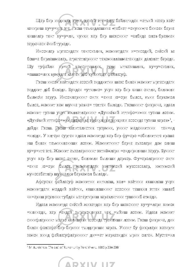 Щар бир индивид ир=и, диний эти=оди, бойлигидан =атъий назар хаёт кечириш ху=у=ига эга. Гхош таъкидлашича «табиат =онуни»га биноан барча кишилар тенг ху=у=ли, чунки хар бир шахснинг =албида олов-брахман заррачаси ёниб туради. Инсонлар ыртасидаги тенгсизлик, жамиятдаги и=тисодий, сиёсий ва бош=а бирлашмалар, агрегатларнинг такомиллашмаганидан далолат беради. Шу туфайли ир=ий камситишлик, зулм ытказишлик, ху=у=сизлик, =ашшо=лик вужудга келган деб куйинади файласуф. Гхош инсон хаётидаги асосий зиддиятни шахс билан жамият ыртасидаги зиддият деб билади. Бундан =утилмо= учун хар бир киши онгли, билимли былмо\и зарур. Инсонларнинг онги =анча ю=ори былса, яъни баркамол былса, жамият хам шунча равна= топган былади. Гхошнинг фикрича, идеал жамият тузиш учун миллатларнинг «Дуниёвий иттифо=и»ни тузиш лозим. «Дунёвий иттифо=»ни адолат ва эркинлик принципи асосида тузиш керак» 1 , - дейди Гхош. Гхош капиталистик тузумни, унинг маданиятини тан=ид =илади. У илгари сурган идеал жамиятда хар бир фу=аро =обилиятига яраша иш билан таъминланиши лозим. Жамиятнинг барча аъзолари дам олиш ху=у=ига эга. Жамият аъзоларининг эхтиёжлари =ондирилиши зарур. Бунинг учун хар бир шахс онгли, билимли былиши даркор. Фу=ароларнинг онги =анча ю=ори былса, жамиятдаги ижтимоий муассасалар, ижтимоий муносабатлар шунчалик баркамол былади. Афсуски файласуф жамиятни янгилаш, хал= хаётини яхшилаш учун жамиятдаги моддий хаётни, яхшилашнинг асосини ташкил этган ишлаб чи=ариш усулини тубдан ызгартириш кераклигини тушиниб етмади. Идеал жамиятда сиёсий жихатдан хар бир шахснинг ху=у=лари химоя =илинади, хар =андай зыравонликка чек =ыйиш лозим. Идеал жамият синифларнинг ызаро келишуви асосида тузилиши лозим. Гхош фикрича, дин билан фалсафа бир-бирини тылдириши керак. Унинг бу фикрлари хозирги замон хинд файласуфларининг ди==ат марказидан ырин олган. Муста=ил 1 Sri Aurobindo. The deal of Ruman unity Pondishveru. 1950 p 234-238/ 