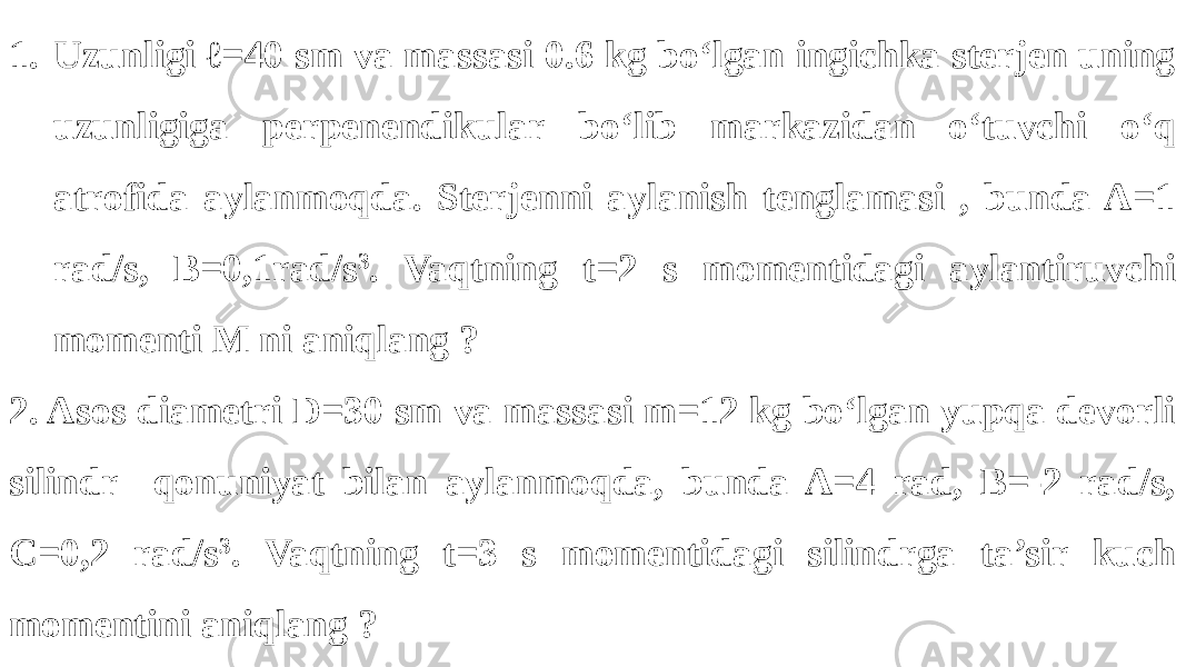 1. Uzunligi ℓ=40 sm va massasi 0.6 kg bo‘lgan ingichka sterjen uning uzunligiga perpenendikular bo‘lib markazidan o‘tuvchi o‘q atrofida aylanmoqda. Sterjenni aylanish tenglamasi , bunda A=1 rad/s, B=0,1rad/s 3 . Vaqtning t=2 s momentidagi aylantiruvchi momenti M ni aniqlang ? 2. Asos diametri D=30 sm va massasi m=12 kg bo‘lgan yupqa devorli silindr qonuniyat bilan aylanmoqda, bunda A=4 rad, B=-2 rad/s, C=0,2 rad/s 3 . Vaqtning t=3 s momentidagi silindrga ta’sir kuch momentini aniqlang ? 