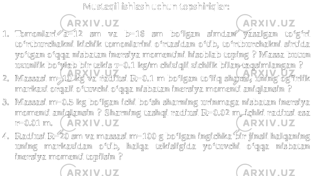 Mustaqil ishlash uchun topshiriqlar: 1. Tomonlari a=12 sm va b=16 sm bo‘lgan simdan yasalgan to‘g‘ri to‘rtburchakni kichik tomonlarini o‘rtasidan o‘tib, to‘rtburchakni sirtida yo‘tgan o‘qqa nisbatan inersiya momentini hisoblab toping ? Massa butun uzunlik bo‘ylab bir tekis τ=0.1 kg/m chiziqli zichlik bilan taqsimlangan ? 2. Massasi m=10 kg va radiusi R=0.1 m bo‘lgan to‘liq sharni, uning og‘irlik markazi orqali o‘tuvchi o‘qqa nisbatan inersiya momenti aniqlansin ? 3. Massasi m=0.5 kg bo‘lgan ichi bo‘sh sharning urinmaga nisbatan inersiya momenti aniqlansin ? Sharning tashqi radiusi R=0.02 m, ichki radiusi esa r=0.01 m. 4. Radiusi R=20 sm va massasi m=100 g bo‘lgan ingichka bir jinsli halqaning uning markazidan o‘tib, halqa tekisligida yo‘tuvchi o‘qqa nisbatan inersiya momenti topilsin ? 