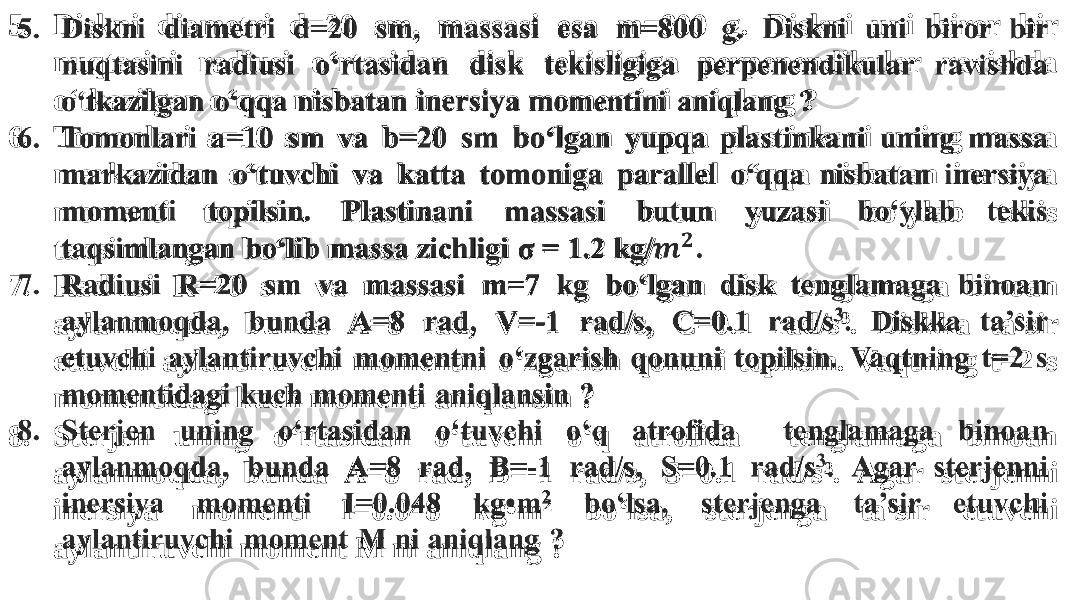 5. Diskni diametri d=20 sm, massasi esa m=800 g. Diskni uni biror bir nuqtasini radiusi o‘rtasidan disk tekisligiga perpenendikular ravishda o‘tkazilgan o‘qqa nisbatan inersiya momentini aniqlang ? 6. Tomonlari a=10 sm va b=20 sm bo‘lgan yupqa plastinkani uning massa markazidan o‘tuvchi va katta tomoniga parallel o‘qqa nisbatan inersiya momenti topilsin. Plastinani massasi butun yuzasi bo‘ylab tekis taqsimlangan bo‘lib massa zichligi σ = 1.2 kg/. 7. Radiusi R=20 sm va massasi m=7 kg bo‘lgan disk tenglamaga binoan aylanmoqda, bunda A=8 rad, V=-1 rad/s, C=0.1 rad/s 3 . Diskka ta’sir etuvchi aylantiruvchi momentni o‘zgarish qonuni topilsin. Vaqtning t=2 s momentidagi kuch momenti aniqlansin ? 8. Sterjen uning o‘rtasidan o‘tuvchi o‘q atrofida tenglamaga binoan aylanmoqda, bunda A=8 rad, B=-1 rad/s, S=0.1 rad/s 3 . Agar sterjenni inersiya momenti I=0.048 kg•m 2 bo‘lsa, sterjenga ta’sir etuvchi aylantiruvchi moment M ni aniqlang ?  