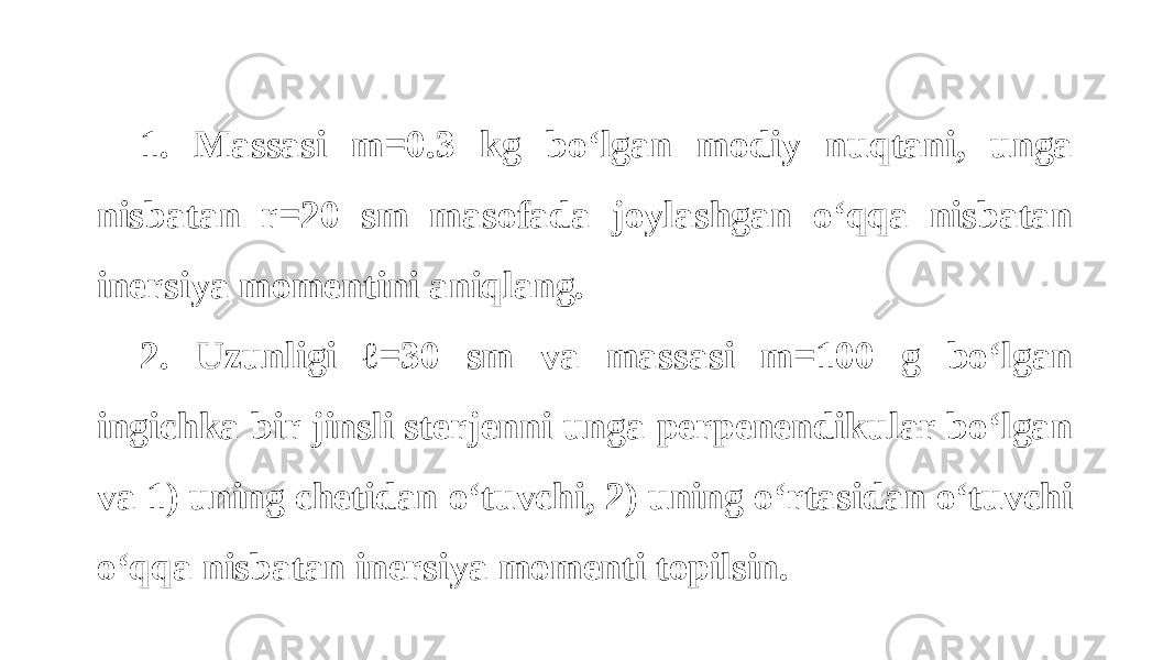 1. Massasi m=0.3 kg bo‘lgan modiy nuqtani, unga nisbatan r=20 sm masofada joylashgan o‘qqa nisbatan inersiya momentini aniqlang. 2. Uzunligi ℓ=30 sm va massasi m=100 g bo‘lgan ingichka bir jinsli sterjenni unga perpenendikular bo‘lgan va 1) uning chetidan o‘tuvchi, 2) uning o‘rtasidan o‘tuvchi o‘qqa nisbatan inersiya momenti topilsin. 