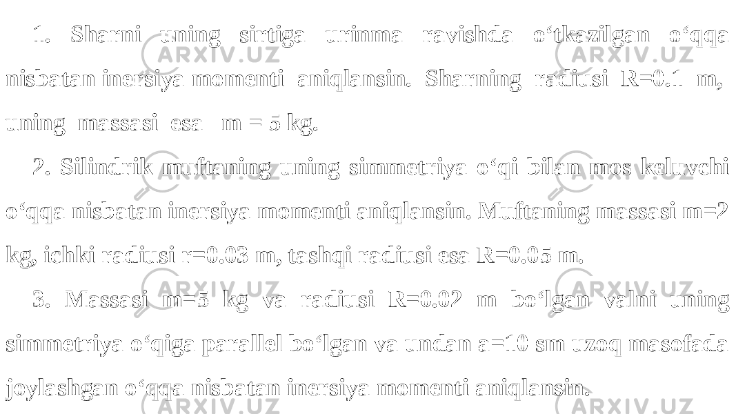 1. Sharni uning sirtiga urinma ravishda o‘tkazilgan o‘qqa nisbatan inersiya momenti aniqlansin. Sharning radiusi R=0.1 m, uning massasi esa m = 5 kg. 2. Silindrik muftaning uning simmetriya o‘qi bilan mos keluvchi o‘qqa nisbatan inersiya momenti aniqlansin. Muftaning massasi m=2 kg, ichki radiusi r=0.03 m, tashqi radiusi esa R=0.05 m. 3. Massasi m=5 kg va radiusi R=0.02 m bo‘lgan valni uning simmetriya o‘qiga parallel bo‘lgan va undan a=10 sm uzoq masofada joylashgan o‘qqa nisbatan inersiya momenti aniqlansin. 