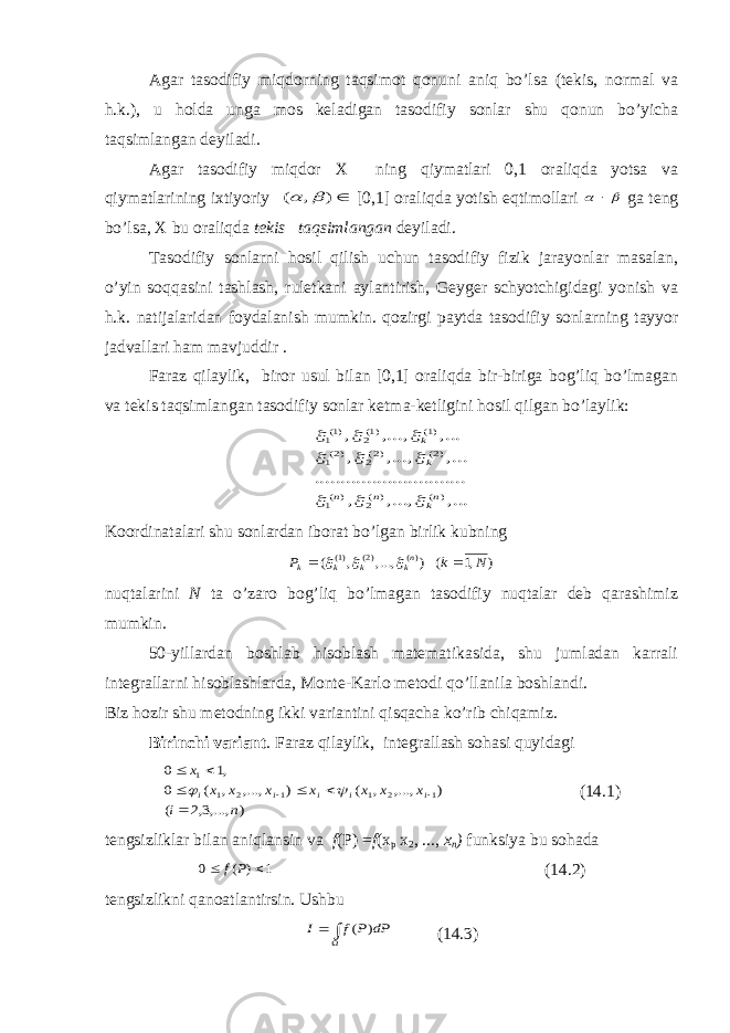 Agar tasodifiy miqdorning taqsimot qonuni aniq bo’lsa (tekis, normal va h.k.), u holda unga mos keladigan tasodifiy sonlar shu qonun bo’yicha taqsimlangan deyiladi. Agar tasodifiy miqdor X ning qiymatlari 0,1 oraliqda yotsa va qiymatlarining ixtiyoriy ) , (   [0,1] oraliqda yotish eqtimollari    ga teng bo’lsa, X bu oraliqda tekis taqsimlangan deyiladi. Tasodifiy sonlarni hosil qilish uchun tasodifiy fizik jarayonlar masalan, o’yin soqqasini tashlash, ruletkani aylantirish, Geyger schyotchigidagi yonish va h.k. natijalaridan foydalanish mumkin. qozirgi paytda tasodifiy sonlarning tayyor jadvallari ham mavjuddir . Faraz qilaylik, biror usul bilan [0,1] oraliqda bir-biriga bog’liq bo’lmagan va tekis taqsimlangan tasodifiy sonlar ketma-ketligini hosil qilgan bo’laylik: ,... ,..., , ......... .......... .......... ,... ,..., , ,... ,..., , )( )(2 )(1 )2( )2(2 )2(1 )1( )1(2 )1(1 nk n n k k          Koordinatalari shu sonlardan iborat bo’lgan birlik kubning ) ,1 ( ) ,..., , ( )( )2( )1( N k P nk k k k      nuqtalarini N ta o’zaro bog’liq bo’lmagan tasodifiy nuqtalar deb qarashimiz mumkin. 50-yillardan boshlab hisoblash matematikasida, shu jumladan karrali integrallarni hisoblashlarda, Monte-Karlo metodi qo’llanila boshlandi. Biz hozir shu metodning ikki variantini qisqacha ko’rib chiqamiz. Birinchi variant . Faraz qilaylik, integrallash sohasi quyidagi ) ,...,3,2 ( ) ,..., , ( ) ,..., , ( 0 ,1 0 1 2 1 1 2 1 1 n i x x x x x x x x i i i i i           (14.1) tengsizliklar bilan aniqlansin va f ( Р ) = f ( х р х 2 , ..., х п ) funksiya bu sohada 1 ) ( 0   P f (14.2) tengsizlikni qanoatlantirsin. Ushbu   dP P f I ) ( (14.3) 