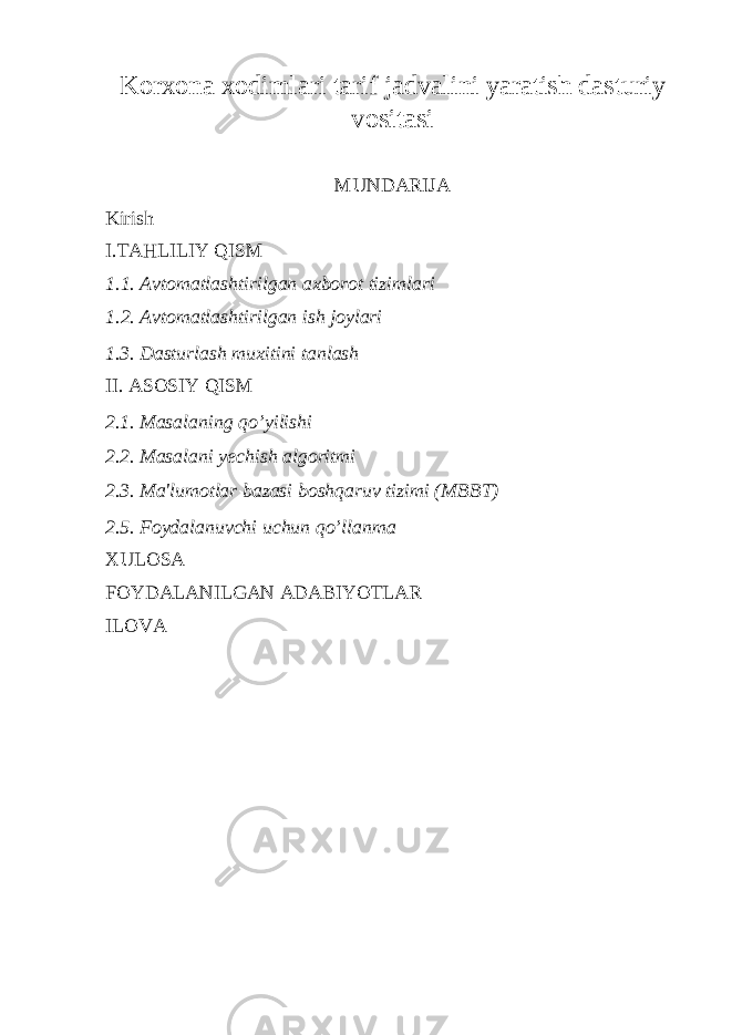 Korxona xodimlari tarif jadvalini yaratish dasturiy vositasi MUNDARIJA Kirish I.TAHLILIY QISM 1.1. Avtomatlashtirilgan axborot tizimlari 1.2. Avtomatlashtirilgan ish joylari 1.3. Dasturlash mu х itini tanlash II. ASOSIY QISM 2.1. Masalaning qo’yilishi 2.2. Masalani yechish algoritmi 2.3. Ma&#39;lumotlar bazasi boshqaruv tizimi (MBBT) 2.5. Foydalanuvchi uchun qo’llanma XULOSA FOYDALANILGAN ADABIYOTLAR ILOVA 