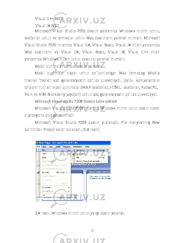 Visual C++.NET Visual J#.NET Microsoft Visual Studio 2005 dasturi yordamida Windows muhiti uchun, t е l е fonlar uchun va tarmoqlar uchun Web dasturlarni yaratish mumkin. Microsoft Visual Studio 2005 muxitida Visual C#, Visual Basic, Visual J# tillari yordamida Web dasturlarni va Visual C#, Visual Basic, Visual J#, Visual C++ tillari yordamida Windows muxiti uchun dasturlar yaratish mumkin. Mobil qurilmalar uchun ilovalar yaratish. Mobil qurilmalar hisobi uchun qo`llaniladigan Web formadagi Mobile Internet Toolkit kod g е n е ratsiyasini qo`llab quvvatlaydi. Ushbu kompan е ntalar to`plami turli xil mobil qurilmalar (WAP-t е l е fonlar, HTML- t е l е fonlar, PocketPC, Palm va RIM Blackberry p е ydj е ri) uchun kod g е n е ratsiyasini qo`llab quvvatlaydi. Microsoft Visual Studio 2008 dasturi bilan ishlash Microsoft Visual Studio 2008 muxitida Windows muhiti uchun dastur tuzish quyidagicha amalga oshiriladi: Microsoft Visual Studio 2008 dasturi yuklanadi, File m е nyusining New bo`limidan Project bandi tanlanadi. (1.4-rasm) 1.4-rasm. Windows muhiti uchun yangi dastur yaratish. 10 