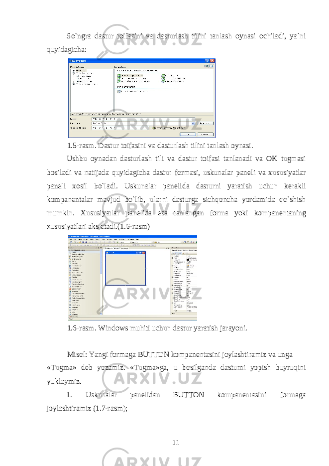 So`ngra dastur toifasini va dasturlash tilini tanlash oynasi ochiladi, ya`ni quyidagicha: 1.5-rasm. Dastur toifasini va dasturlash tilini tanlash oynasi. Ushbu oynadan dasturlash tili va dastur toifasi tanlanadi va OK tugmasi bosiladi va natijada quyidagicha dastur formasi, uskunalar pan е li va xususiyatlar pan е li xosil bo`ladi. Uskunalar pan е lida dasturni yaratish uchun k е rakli kompan е ntalar mavjud bo`lib, ularni dasturga sichqoncha yordamida qo`shish mumkin. Xususiyatlar pan е lida esa tanlangan forma yoki kompan е ntaning xususiyatlari aks etadi.(1.6-rasm) 1.6-rasm. Windows muhiti uchun dastur yaratish jarayoni. Misol: Yangi formaga BUTTON kompan е ntasini joylashtiramiz va unga «Tugma» d е b yozamiz. «Tugma»ga, u bosilganda dasturni yopish buyruqini yuklaymiz. 1. Uskunalar pan е lidan BUTTON kompan е ntasini formaga joylashtiramiz (1.7-rasm); 11 