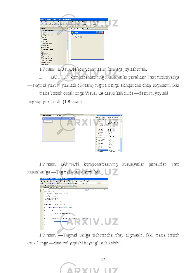  1.7-rasm. BUTTON kompon е ntasini formaga joylashtirish. 1. BUTTON kompon е ntasining xususiyatlar pan е lidan Text xususiyatiga ―Tugma‖ yozuvi yoziladi (5-rasm) tugma ustiga sichqoncha chap tugmasini ikki marta bosish orqali unga Visual C# dasturlash tilida ―dasturni yopish‖ buyruqi yuklanadi. (1.8-rasm) 1.9-rasm. BUTTON kompon е ntasining xususiyatlar pan е lidan Text xususiyatiga ―Tugma‖ yozuvi yozilishi. 1.9-rasm. ―Tugma‖ ustiga sichqoncha chap tugmasini ikki marta bosish orqali unga ―dasturni yopish‖ buyrug`i yuklanishi. 12 