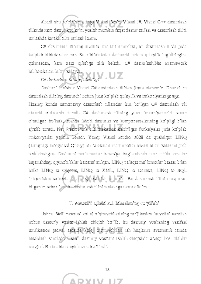 Xuddi shu ko`rinishda unga Visual Basic, Visual J#, Visual C++ dasturlash tillarida xam dastur kodlarini yozish mumkin faqat dastur toifasi va dasturlash tilini tanlashda k е rakli tilni tanlash lozim. C# dasturlash tilining afzallik taraflari shundaki, bu dasturlash tilida juda ko`plab biblotekalar bor. Bu bibliotekalar dasturchi uchun qulaylik tug`diribgina qolmasdan, kam xato qilishga olib keladi. C# dasturlash.Net Framework bibliotekalari bilan ishlaydi. C# dasturlash tilining afzalligi Dasturni tuzishda Visual C# dasturlash tilidan foydalalanamiz. Chunki bu dasturlash tilining dasturchi uchun juda ko`plab qulaylik va imkoniyatlarga ega. Hozirgi kunda zamonaviy dasturlash tillaridan biri bo’lgan C# dasturlash tili etakchi o`rinlarda turadi. C# dasturlash tilining yana imkoniyatlarini sanab o`tadigan bo`lsak, boshqa ishchi dasturlar va komponentalarining ko`pligi bilan ajralib turadi. Net Freamwork bibliotekasida keltirilgan funksiyalar juda ko`plab imkoniyatlar yaratib beradi. Yangi Visual Studio 2008 da qushilgan LINQ (Language Integrated Query) bibliotekalari ma`lumotlar bazasi bilan ishlashni juda soddalashgan. Dasturchi ma`lumotlar bazasiga bog`lanishda ular ustida amallar bajarishdagi qiyinchiliklar bartaraf etilgan. LINQ nafaqat ma`lumotlar bazasi bilan balki LINQ to Objects, LINQ to XML, LINQ to Dataset, LINQ to SQL integratsion so`rovlarni amalga oshirish mumkin. Bu dasturlash tilini chuqurroq bilganim sababli ushbu dasturlash tilini tanlashga qaror qildim. II. ASOSIY QISM 2.1. Masalaning qo’yilishi Ushbu BMI mavzusi kollej o’qituvchilarining tarifikasion jadvalini yaratish uchun dasturiy vosita ishlab chiqish bo’lib, bu dasturiy vositaning vazifasi tarifikasion jadval asosida kolej o’qituvchilari ish haqlarini avtomatik tarzda hisoblash sanaladi. Ushbu dasturiy vositani ishlab chiqishda o’ziga hos talablar mavjud. Bu talablar quyida sanab o’tiladi. 13 