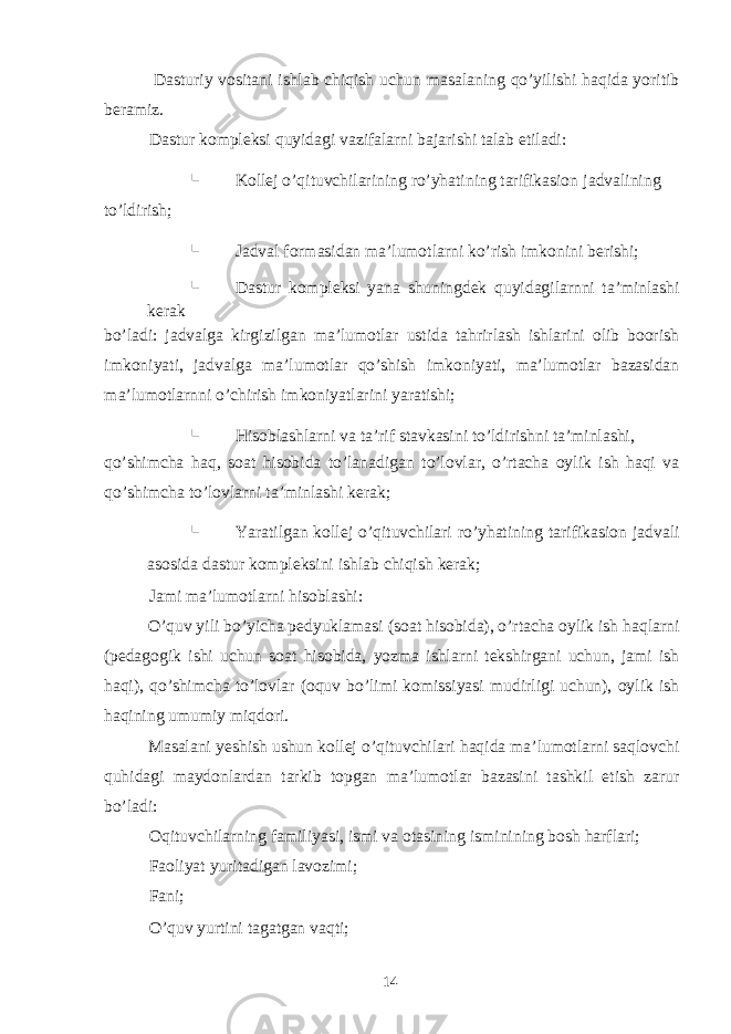  Dasturiy vositani ishlab chiqish uchun masalaning qo’yilishi haqida yoritib beramiz. Dastur kompleksi quyidagi vazifalarni bajarishi talab etiladi:  Kollej o’qituvchilarining ro’yhatining tarifikasion jadvalining to’ldirish;  Jadval formasidan ma’lumotlarni ko’rish imkonini berishi;  Dastur kompleksi yana shuningdek quyidagilarnni ta’minlashi kerak bo’ladi: jadvalga kirgizilgan ma’lumotlar ustida tahrirlash ishlarini olib boorish imkoniyati, jadvalga ma’lumotlar qo’shish imkoniyati, ma’lumotlar bazasidan ma’lumotlarnni o’chirish imkoniyatlarini yaratishi;  Hisoblashlarni va ta’rif stavkasini to’ldirishni ta’minlashi, qo’shimcha haq, soat hisobida to’lanadigan to’lovlar, o’rtacha oylik ish haqi va qo’shimcha to’lovlarni ta’minlashi kerak;  Yaratilgan kollej o’qituvchilari ro’yhatining tarifikasion jadvali asosida dastur kompleksini ishlab chiqish kerak; Jami ma’lumotlarni hisoblashi: O’quv yili bo’yicha pedyuklamasi (soat hisobida), o’rtacha oylik ish haqlarni (pedagogik ishi uchun soat hisobida, yozma ishlarni tekshirgani uchun, jami ish haqi), qo’shimcha to’lovlar (oquv bo’limi komissiyasi mudirligi uchun), oylik ish haqining umumiy miqdori. Masalani yeshish ushun kollej o’qituvchilari haqida ma’lumotlarni saqlovchi quhidagi maydonlardan tarkib topgan ma’lumotlar bazasini tashkil etish zarur bo’ladi: Oqituvchilarning familiyasi, ismi va otasining isminining bosh harflari; Faoliyat yuritadigan lavozimi; Fani; O’quv yurtini tagatgan vaqti; 14 