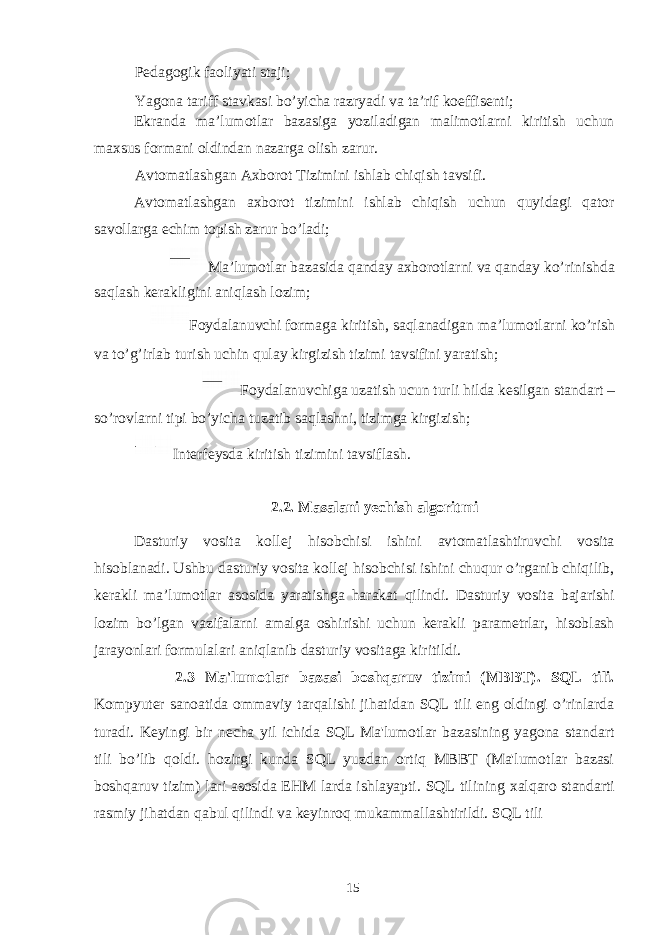 Pedagogik faoliyati staji; Yagona tariff stavkasi bo’yicha razryadi va ta’rif koeffisenti; Ekranda ma’lumotlar bazasiga yoziladigan malimotlarni kiritish uchun maxsus formani oldindan nazarga olish zarur. Avtomatlashgan Axborot Tizimini ishlab chiqish tavsifi. Avtomatlashgan axborot tizimini ishlab chiqish uchun quyidagi qator savollarga echim topish zarur bo’ladi; Ma’lumotlar bazasida qanday axborotlarni va qanday ko’rinishda saqlash kerakligini aniqlash lozim; Foydalanuvchi formaga kiritish, saqlanadigan ma’lumotlarni ko’rish va to’g’irlab turish uchin qulay kirgizish tizimi tavsifini yaratish; Foydalanuvchiga uzatish ucun turli hilda kesilgan standart – so’rovlarni tipi bo’yicha tuzatib saqlashni, tizimga kirgizish; Interfeysda kiritish tizimini tavsiflash. 2.2. Masalani yechish algoritmi Dasturiy vosita kollej hisobchisi ishini avtomatlashtiruvchi vosita hisoblanadi. Ushbu dasturiy vosita kollej hisobchisi ishini chuqur o’rganib chiqilib, kerakli ma’lumotlar asosida yaratishga harakat qilindi. Dasturiy vosita bajarishi lozim bo’lgan vazifalarni amalga oshirishi uchun kerakli parametrlar, hisoblash jarayonlari formulalari aniqlanib dasturiy vositaga kiritildi. 2.3 Ma&#39;lumotlar bazasi boshqaruv tizimi (MBBT). SQL tili. Kompyuter sanoatida ommaviy tarqalishi jihatidan SQL tili eng oldingi o’rinlarda turadi. Keyingi bir necha yil ichida SQL Ma&#39;lumotlar bazasining yagona standart tili bo’lib qoldi. hozirgi kunda SQL yuzdan ortiq MBBT (Ma&#39;lumotlar bazasi boshqaruv tizim) lari asosida EHM larda ishlayapti. SQL tilining х alqaro standarti rasmiy jihatdan qabul qilindi va keyinroq mukammallashtirildi. SQL tili 15 