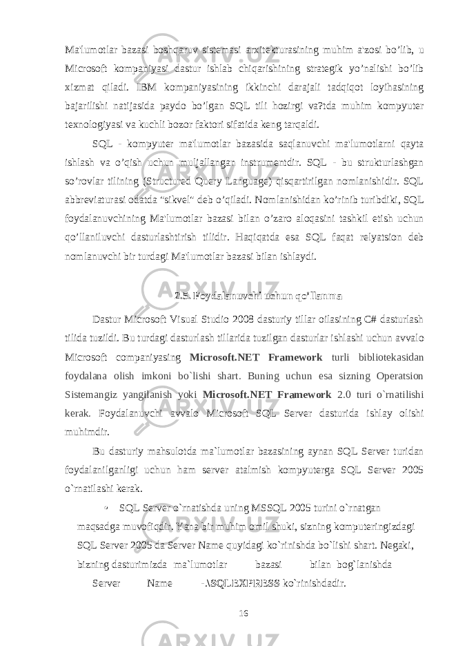 Ma&#39;lumotlar bazasi boshqaruv sistemasi ar х itekturasining muhim a&#39;zosi bo’lib, u Microsoft kompaniyasi dastur ishlab chiqarishining strategik yo’nalishi bo’lib х izmat qiladi. IBM kompaniyasining ikkinchi darajali tadqiqot loyihasining bajarilishi natijasida paydo bo’lgan SQL tili hozirgi va?tda muhim kompyuter te х nologiyasi va kuchli bozor faktori sifatida keng tarqaldi. SQL - kompyuter ma&#39;lumotlar bazasida saqlanuvchi ma&#39;lumotlarni qayta ishlash va o’qish uchun muljallangan instrumentdir. SQL - bu strukturlashgan so’rovlar tilining (Structured Query Language) qisqartirilgan nomlanishidir. SQL abbreviaturasi odatda &#34;sikvel&#34; deb o’qiladi. Nomlanishidan ko’rinib turibdiki, SQL foydalanuvchining Ma&#39;lumotlar bazasi bilan o’zaro aloqasini tashkil etish uchun qo’llaniluvchi dasturlashtirish tilidir. Haqiqatda esa SQL faqat relyatsion deb nomlanuvchi bir turdagi Ma&#39;lumotlar bazasi bilan ishlaydi. 2.5. Foydalanuvchi uchun qo’llanma Dastur Microsoft Visual Studio 2008 dasturiy tillar oilasining C# dasturlash tilida tuzildi. Bu turdagi dasturlash tillarida tuzilgan dasturlar ishlashi uchun avvalo Microsoft companiyasing Microsoft.NET Framework turli bibliotekasidan foydalana olish imkoni bo`lishi shart. Buning uchun esa sizning Operatsion Sistemangiz yangilanish yoki Microsoft.NET Framework 2.0 turi o`rnatilishi kerak. Foydalanuvchi avvalo Microsoft SQL Server dasturida ishlay olishi muhimdir. Bu dasturiy mahsulotda ma`lumotlar bazasining aynan SQL Server turidan foydalanilganligi uchun ham server atalmish kompyuterga SQL Server 2005 o`rnatilashi kerak. • SQL Server o`rnatishda uning MSSQL 2005 turini o`rnatgan maqsadga muvofiqdir. Yana bir muhim omil shuki, sizning komputeringizdagi SQL Server 2005 da Server Name quyidagi ko`rinishda bo`lishi shart. Negaki, bizning dasturimizda ma`lumotlar bazasi bilan bog`lanishda Server Name -. \SQLEXPRESS ko`rinishdadir. 16 