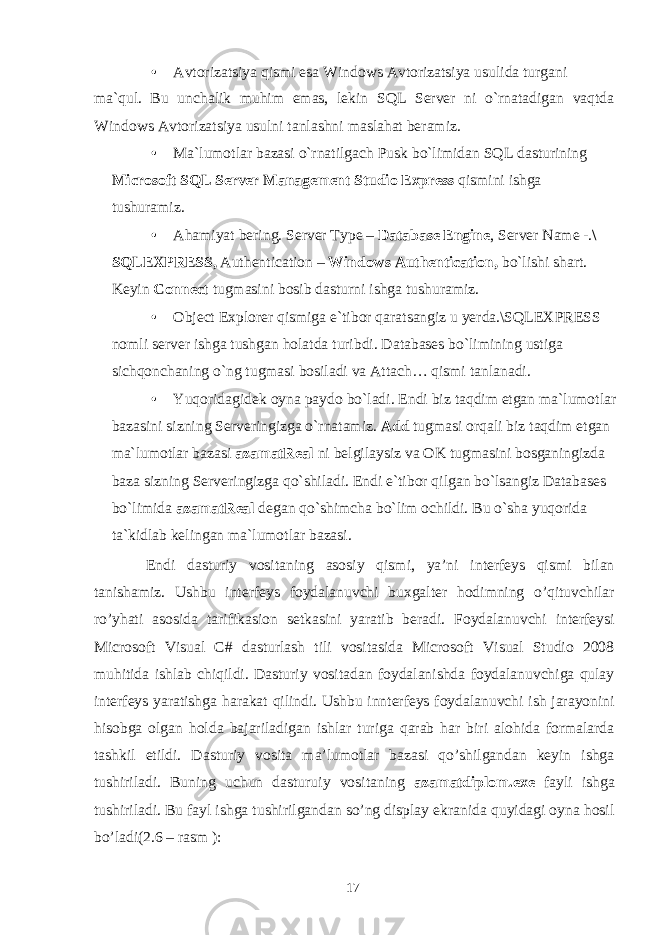 • Avtorizatsiya qismi esa Windows Avtorizatsiya usulida turgani ma`qul. Bu unchalik muhim emas, lekin SQL Server ni o`rnatadigan vaqtda Windows Avtorizatsiya usulni tanlashni maslahat beramiz. • Ma`lumotlar bazasi o`rnatilgach Pusk bo`limidan SQL dasturining Microsoft SQL Server Management Studio Express qismini ishga tushuramiz. • Ahamiyat bering. Server Type – Database Engine , Server Name -. \ SQLEXPRESS, Authentication – Windows Authentication, bo`lishi shart. Keyin Connect tugmasini bosib dasturni ishga tushuramiz. • Object Explorer qismiga e`tibor qaratsangiz u yerda.\SQLEXPRESS nomli server ishga tushgan holatda turibdi. Databases bo`limining ustiga sichqonchaning o`ng tugmasi bosiladi va Attach… qismi tanlanadi. • Yuqoridagidek oyna paydo bo`ladi. Endi biz taqdim etgan ma`lumotlar bazasini sizning Serveringizga o`rnatamiz. Add tugmasi orqali biz taqdim etgan ma`lumotlar bazasi azamatReal ni belgilaysiz va OK tugmasini bosganingizda baza sizning Serveringizga qo`shiladi. Endi e`tibor qilgan bo`lsangiz Databases bo`limida azamatReal degan qo`shimcha bo`lim ochildi. Bu o`sha yuqorida ta`kidlab kelingan ma`lumotlar bazasi. Endi dasturiy vositaning asosiy qismi, ya’ni interfeys qismi bilan tanishamiz. Ushbu interfeys foydalanuvchi buxgalter hodimning o’qituvchilar ro’yhati asosida tarifikasion setkasini yaratib beradi. Foydalanuvchi interfeysi Microsoft Visual C# dasturlash tili vositasida Microsoft Visual Studio 2008 muhitida ishlab chiqildi. Dasturiy vositadan foydalanishda foydalanuvchiga qulay interfeys yaratishga harakat qilindi. Ushbu innterfeys foydalanuvchi ish jarayonini hisobga olgan holda bajariladigan ishlar turiga qarab har biri alohida formalarda tashkil etildi. Dasturiy vosita ma’lumotlar bazasi qo’shilgandan keyin ishga tushiriladi. Buning uchun dasturuiy vositaning azamatdiplom.exe fayli ishga tushiriladi. Bu fayl ishga tushirilgandan so’ng display ekranida quyidagi oyna hosil bo’ladi(2.6 – rasm ): 17 