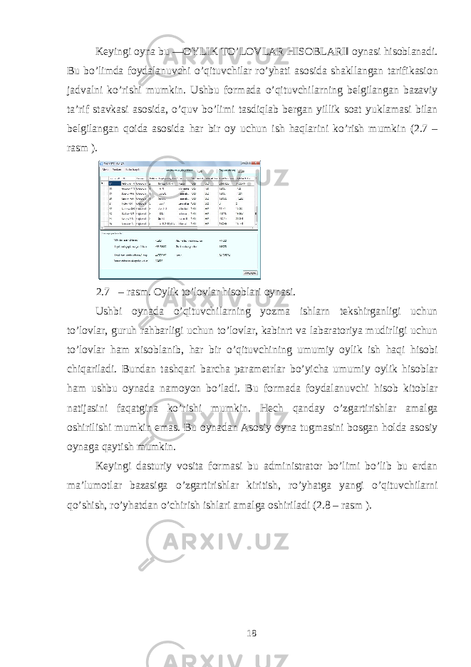 Keyingi oyna bu ―OYLIK TO’LOVLAR HISOBLARI‖ oynasi hisoblanadi. Bu bo’limda foydalanuvchi o’qituvchilar ro’yhati asosida shakllangan tarifikasion jadvalni ko’rishi mumkin. Ushbu formada o’qituvchilarning belgilangan bazaviy ta’rif stavkasi asosida, o’quv bo’limi tasdiqlab bergan yillik soat yuklamasi bilan belgilangan qoida asosida har bir oy uchun ish haqlarini ko’rish mumkin (2.7 – rasm ). 2.7 – rasm. Oylik to’lovlar hisoblari oynasi. Ushbi oynada o’qituvchilarning yozma ishlarn tekshirganligi uchun to’lovlar, guruh rahbarligi uchun to’lovlar, kabinrt va labaratoriya mudirligi uchun to’lovlar ham xisoblanib, har bir o’qituvchining umumiy oylik ish haqi hisobi chiqariladi. Bundan tashqari barcha parametrlar bo’yicha umumiy oylik hisoblar ham ushbu oynada namoyon bo’ladi. Bu formada foydalanuvchi hisob kitoblar natijasini faqatgina ko’rishi mumkin. Hech qanday o’zgartirishlar amalga oshirilishi mumkin emas. Bu oynadan Asosiy oyna tugmasini bosgan holda asosiy oynaga qaytish mumkin. Keyingi dasturiy vosita formasi bu administrator bo’limi bo’lib bu erdan ma’lumotlar bazasiga o’zgartirishlar kiritish, ro’yhatga yangi o’qituvchilarni qo’shish, ro’yhatdan o’chirish ishlari amalga oshiriladi (2.8 – rasm ). 18 