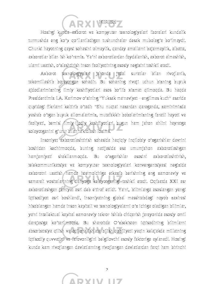 KIRISH Hozirgi kunda axborot va kompyuter texnologiyalari iboralari kundalik turmushda eng ko’p qo’llaniladigan tushunchalar desak mubolag’a bo’lmaydi. Chunki hayotning qaysi sohasini olmaylik, qanday amallarni bajarmaylik, albatta, axborotlar bilan ish ko’ramiz. Ya’ni axborotlardan foydalanish, axborot almashish, ularni uzatish, o’zlashtirish inson faoliyatining asosiy negizini tashkil etadi. A х borot te х nologiyalari jahonda jadal sur&#39;atlar bilan rivojlanib, takomillashib borayotgan sohadir. Bu sohaning rivoji uchun bizning buyuk ajdodlarimizning ilmiy kashfiyotlari asos bo’lib х izmat qilmoqda. Bu haqda Prezidentimiz I.A. Karimov o’zining &#34;Yuksak ma&#39;naviyat - engilmas kuch&#34; asarida quyidagi fikrlarni keltirib o’tadi: &#34;Shu nuqtai nazardan qaraganda, zaminimizda yashab o’tgan buyuk allomalarimiz, mutafakkir bobolarimizning ibratli hayoti va faoliyati, bemisl ilmiy-ijodiy kashfiyotlari bugun ham jahon ahlini hayratga solayotganini g’urur bilan ta&#39;kidlash lozim‖. Insoniyat a х borotlashtirish sohasida haqiqiy inqilobiy o’zgarishlar davrini boshidan kechirmoqda, buning natijasida esa umumjahon a х borotlashgan hamjamiyati shakllanmoqda. Bu o’zgarishlar asosini a х borotlashtirish, telekommunikatsiya va komp&#39;yuter te х nologiyalari konvergentsiyasi negizida a х borotni uzatish hamda iste&#39;molchiga etkazib berishning eng zamonaviy va samarali vositalarining dunyoga kelayotganligi tashkil etadi. Oqibatda XXI asr a х borotlashgan jamiyat asri deb e&#39;tirof etildi. Ya&#39;ni, bilimlarga asoslangan yangi iqtisodiyot asri boshlandi, insoniyatning global masshtabdagi noyob za х irasi hisoblangan hamda inson kapitali va te х nologiyalarni o’z ichiga oladigan bilimlar, ya&#39;ni intellektual kapital zamonaviy takror ishlab chiqarish jarayonida asosiy omil darajasiga ko’tarilmoqda. Bu sharoitda O’zbekiston iqtisodining bilimlarni absorbatsiya qilish va oqilona ishlata bilish qobiliyati yaqin kelajakda millatning iqtisodiy quvvatini va farovonligini belgilovchi asosiy faktoriga aylanadi. Hozirgi kunda kam rivojlangan davlatlarning rivojlangan davlatlardan farqi ham birinchi 2 