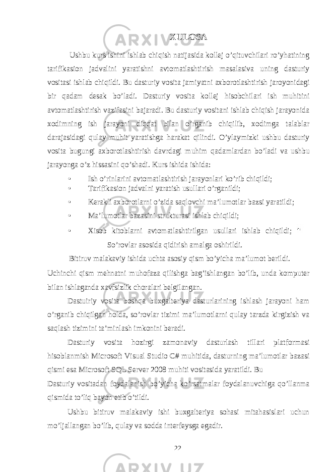 XULOSA Ushbu kurs ishini ishlab chiqish natijasida kollej o’qituvchilari ro’yhatining tarifikasion jadvalini yaratishni avtomatlashtirish masalasiva uning dasturiy vositasi ishlab chiqildi. Bu dasturiy vosita jamiyatni axborotlashtirish jaroyonidagi bir qadam desak bo’ladi. Dasturiy vosita kollej hisobchilari ish muhitini avtomatlashtirish vazifasini bajaradi. Bu dasturiy vositani ishlab chiqish jarayonida xodimning ish jarayoni diqqat bilan o’rganib chiqilib, xodimga talablar darajasidagi qulay muhit yaratishga harakat qilindi. O’ylaymizki ushbu dasturiy vosita bugungi axborotlashtirish davrdagi muhim qadamlardan bo’ladi va ushbu jarayonga o’z hissasini qo’shadi. Kurs ishida ishida: • Ish o’rinlarini avtomatlashtirish jarayonlari ko’rib chiqildi; • Tarifikasion jadvalni yaratish usullari o’rganildi; • Kerakli axborotlarni o’zida saqlovchi ma’lumotlar bazsi yaratildi; • Ma’lumotlar bazasini strukturasi ishlab chiqildi; • Xisob kitoblarni avtomatlashtirilgan usullari ishlab chiqildi; So’rovlar asosida qidirish amalga oshirildi. Bitiruv malakaviy ishida uchta asosiy qism bo’yicha ma’lumot berildi. Uchinchi qism mehnatni muhofaza qilishga bag’ishlangan bo’lib, unda komputer bilan ishlaganda xavfsizlik choralari belgilangan. Dastuiriy vosita boshqa buxgalteriya dasturlarining ishlash jarayoni ham o’rganib chiqilgan holda, so’rovlar tizimi ma’lumotlarni qulay tarzda kirgizish va saqlash tizimini ta’minlash imkonini beradi. Dasturiy vosita hozirgi zamonaviy dasturlash tillari platformasi hisoblanmish Microsoft Visual Studio C# muhitida, dasturning ma’lumotlar bazasi qismi esa Microsoft SQL Server 2008 muhiti vositasida yaratildi. Bu Dasturiy vositadan foydalanish bo’yicha ko’rsatmalar foydalanuvchiga qo’llanma qismida to’liq bayon etib o’tildi. Ushbu bitiruv malakaviy ishi buxgalteriya sohasi mitahasislari uchun mo’ljallangan bo’lib, qulay va sodda interfeysga egadir. 22 