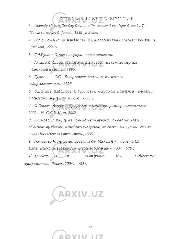 FOYDALANILGAN ADABIYOTLAR 1. Umumiy o’rta ta&#39;limning Davlat ta&#39;lim standarti va o’quv dasturi .-T.: &#34;Ta&#39;lim taraqqiyoti&#34; jurnali, 1999 yil 3-son. 2. UO’T Davlat ta&#39;lim standartlari: IHTA acoclari fani bo’yicha o’quv dasturi. -Toshkent, 2006 y. 3. Г.Р.Громов Основы информацион технология. 4. Алимов К. Создание новых информационных компьютерных технологий и систем. 1993. 5. Гуломов С.С. Бозор иктисодиети ва жамиятни ахборотлаштириш. 1996. 6. О.Ефимов, В.Морозов, Н.Угрипович. «Курс компьютерной технологии с основами информатики», М., 1999 г. 7. Ф.Скотт, Баркер. «Профиссиональное программированиев Access 2002». М.-С.П б.-Киев, 2002 8. Климов В.Г. Информационные и коммуникационные технологии обучения: проблемы, методика внедрения, перспективы. Пермь: Изд-во «ОАО Книжное издательство», 2005 9. Петцолъд Ч. Программирование для Microsoft Windows на С#. Издательско-торговый дом «Русская Редакция», 2002 .- 576 с 10. Троелсен. Э. С# и платформа .NET. Библиотека программиста. Питер, 2004. —796 с 23 