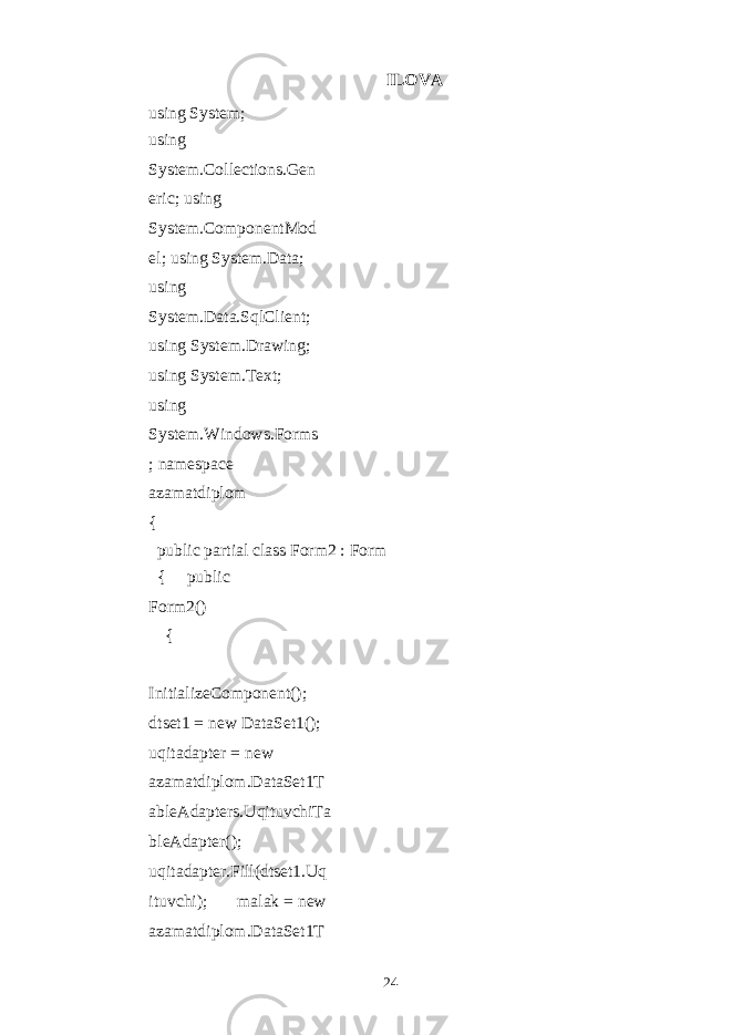 ILOVA using System; using System.Collections.Gen eric; using System.ComponentMod el; using System.Data; using System.Data.SqlClient; using System.Drawing; using System.Text; using System.Windows.Forms ; namespace azamatdiplom { public partial class Form2 : Form { public Form2() { InitializeComponent(); dtset1 = new DataSet1(); uqitadapter = new azamatdiplom.DataSet1T ableAdapters.UqituvchiTa bleAdapter(); uqitadapter.Fill(dtset1.Uq ituvchi); malak = new azamatdiplom.DataSet1T 24 