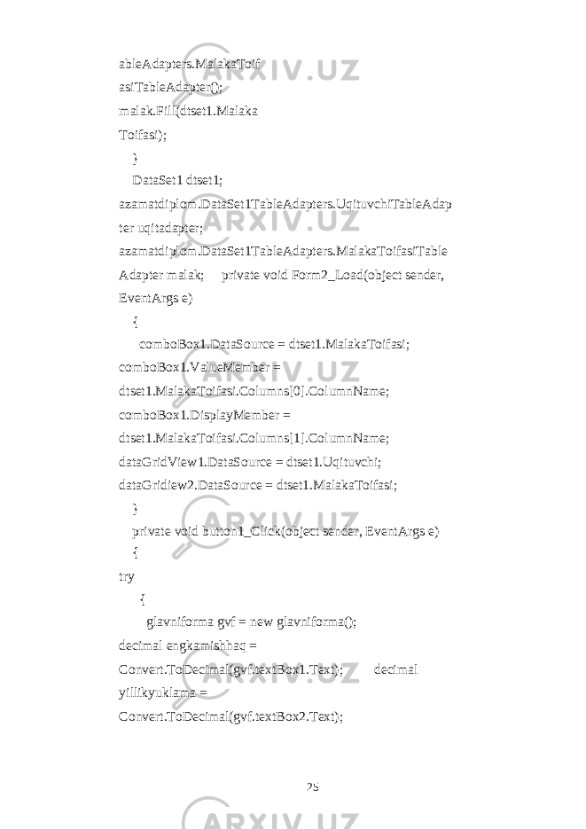 ableAdapters.MalakaToif asiTableAdapter(); malak.Fill(dtset1.Malaka Toifasi); } DataSet1 dtset1; azamatdiplom.DataSet1TableAdapters.UqituvchiTableAdap ter uqitadapter; azamatdiplom.DataSet1TableAdapters.MalakaToifasiTable Adapter malak; private void Form2_Load(object sender, EventArgs e) { comboBox1.DataSource = dtset1.MalakaToifasi; comboBox1.ValueMember = dtset1.MalakaToifasi.Columns[0].ColumnName; comboBox1.DisplayMember = dtset1.MalakaToifasi.Columns[1].ColumnName; dataGridView1.DataSource = dtset1.Uqituvchi; dataGridiew2.DataSource = dtset1.MalakaToifasi; } private void button1_Click(object sender, EventArgs e) { try { glavniforma gvf = new glavniforma(); decimal engkamishhaq = Convert.ToDecimal(gvf.textBox1.Text); decimal yillikyuklama = Convert.ToDecimal(gvf.textBox2.Text); 25 