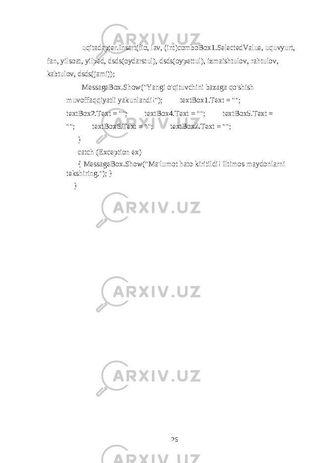  uqitadapter.Insert(fio, lav, (int)comboBox1.SelectedValue, uquvyurt, fan, yilsoat, yilped, dsds(oydarstul), dsds(oypettul), izmaishtulov, rahtulov, kabtulov, dsds(jami)); MessageBox.Show(&#34;Yangi o&#39;qituvchini bazaga qo&#39;shish muvoffaqqiyatli yakunlandi!&#34;); textBox1.Text = &#34;&#34;; textBox2.Text = &#34;&#34;; textBox4.Text = &#34;&#34;; textBox5.Text = &#34;&#34;; textBox6.Text = &#34;&#34;; textBox7.Text = &#34;&#34;; } catch (Exception ex) { MessageBox.Show(&#34;Ma&#39;lumot hato kiritildi! Iltimos maydonlarni tekshiring.&#34;); } } 26 