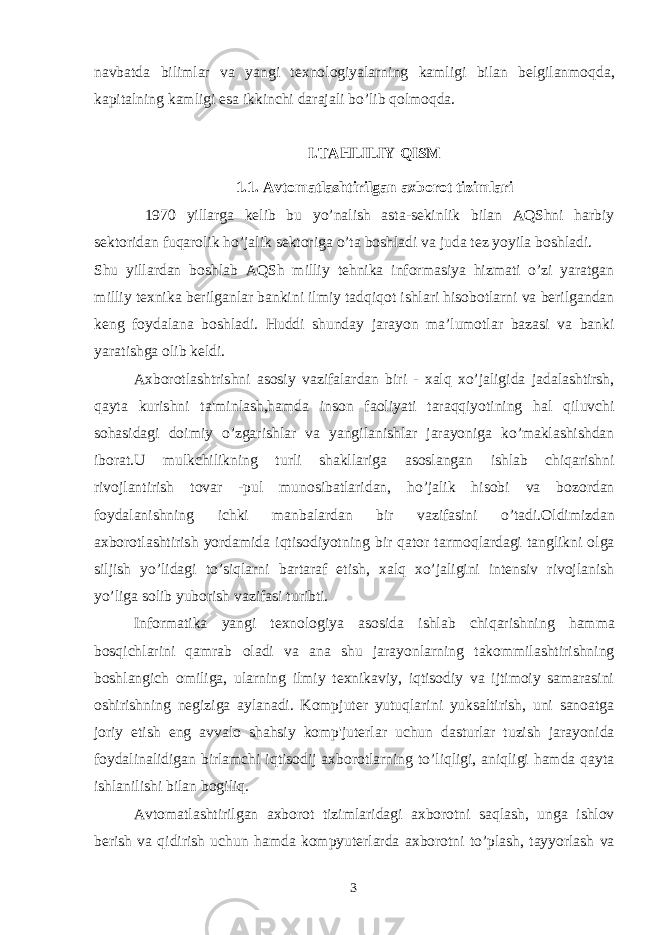 navbatda bilimlar va yangi te х nologiyalarning kamligi bilan belgilanmoqda, kapitalning kamligi esa ikkinchi darajali bo’lib qolmoqda. I.TAHLILIY QISM 1.1. Avtomatlashtirilgan axborot tizimlari 1970 yillarga kelib bu yo’nalish asta-sekinlik bilan AQShni harbiy sektoridan fuqarolik ho’jalik sektoriga o’ta boshladi va juda tez yoyila boshladi. Shu yillardan boshlab AQSh milliy tehnika informasiya hizmati o’zi yaratgan milliy texnika berilganlar bankini ilmiy tadqiqot ishlari hisobotlarni va berilgandan keng foydalana boshladi. Huddi shunday jarayon ma’lumotlar bazasi va banki yaratishga olib keldi. Axborotlashtrishni asosiy vazifalardan biri - xalq xo’jaligida jadalashtirsh, qayta kurishni ta&#39;minlash,hamda inson faoliyati taraqqiyotining hal qiluvchi sohasidagi doimiy o’zgarishlar va yangilanishlar jarayoniga ko’maklashishdan iborat.U mulkchilikning turli shakllariga asoslangan ishlab chiqarishni rivojlantirish tovar -pul munosibatlaridan, ho’jalik hisobi va bozordan foydalanishning ichki manbalardan bir vazifasini o’tadi.Oldimizdan axborotlashtirish yordamida iqtisodiyotning bir qator tarmoqlardagi tanglikni olga siljish yo’lidagi to’siqlarni bartaraf etish, xalq xo’jaligini intensiv rivojlanish yo’liga solib yuborish vazifasi turibti. Informatika yangi texnologiya asosida ishlab chiqarishning hamma bosqichlarini qamrab oladi va ana shu jarayonlarning takommilashtirishning boshlangich omiliga, ularning ilmiy texnikaviy, iqtisodiy va ijtimoiy samarasini oshirishning negiziga aylanadi. Kompjuter yutuqlarini yuksaltirish, uni sanoatga joriy etish eng avvalo shahsiy komp&#39;juterlar uchun dasturlar tuzish jarayonida foydalinalidigan birlamchi iqtisodij axborotlarning to’liqligi, aniqligi hamda qayta ishlanilishi bilan bogiliq. Avtomatlashtirilgan axborot tizimlaridagi axborotni saqlash, unga ishlov berish va qidirish uchun hamda kompyuterlarda axborotni to’plash, tayyorlash va 3 