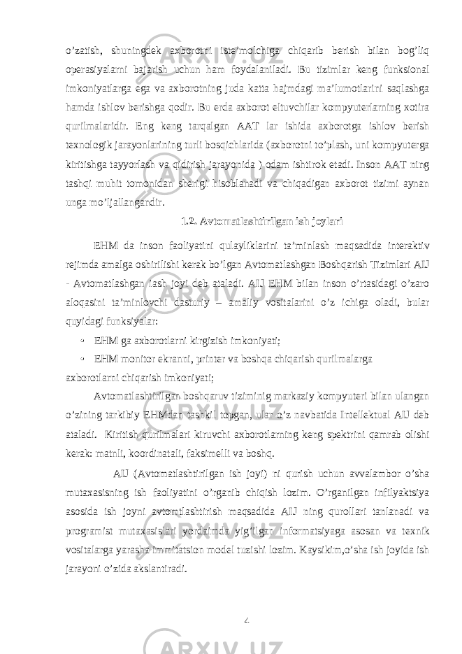 o’zatish, shuningdek axborotni iste’molchiga chiqarib berish bilan bog’liq operasiyalarni bajarish uchun ham foydalaniladi. Bu tizimlar keng funksional imkoniyatlarga ega va axborotning juda katta hajmdagi ma’lumotlarini saqlashga hamda ishlov berishga qodir. Bu erda axborot eltuvchilar kompyuterlarning xotira qurilmalaridir. Eng keng tarqalgan AAT lar ishida axborotga ishlov berish texnologik jarayonlarining turli bosqichlarida (axborotni to’plash, uni kompyuterga kiritishga tayyorlash va qidirish jarayonida ) odam ishtirok etadi. Inson AAT ning tashqi muhit tomonidan sherigi hisoblanadi va chiqadigan axborot tizimi aynan unga mo’ljallangandir. 1.2. Avtomatlashtirilgan ish joylari EHM da inson faoliyatini qulayliklarini ta’minlash maqsadida interaktiv rejimda amalga oshirilishi kerak bo’lgan Avtomatlashgan Boshqarish Tizimlari AIJ - Avtomatlashgan iash joyi deb ataladi. AIJ EHM bilan inson o’rtasidagi o’zaro aloqasini ta’minlovchi dasturiy – amaliy vositalarini o’z ichiga oladi, bular quyidagi funksiyalar: • EHM ga axborotlarni kirgizish imkoniyati; • EHM monitor ekranni, printer va boshqa chiqarish qurilmalarga axborotlarni chiqarish imkoniyati; Avtomatlashtirilgan boshqaruv tiziminig markaziy kompyuteri bilan ulangan o’zining tarkibiy EHMdan tashkil topgan, ular o’z navbatida Intellektual AIJ deb ataladi. Kiritish qurilmalari kiruvchi axborotlarning keng spektrini qamrab olishi kerak: matnli, koordinatali, faksimelli va boshq. AIJ (Avtomatlashtirilgan ish joyi) ni qurish uchun avvalambor o’sha muta х asisning ish faoliyatini o’rganib chiqish lozim. O’rganilgan infilyaktsiya asosida ish joyni avtomtlashtirish maqsadida AIJ ning qurollari tanlanadi va programist muta х asislari yordaimda yig’ilgan informatsiyaga asosan va te х nik vositalarga yarasha immitatsion model tuzishi lozim. Kaysikim,o’sha ish joyida ish jarayoni o’zida akslantiradi. 4 