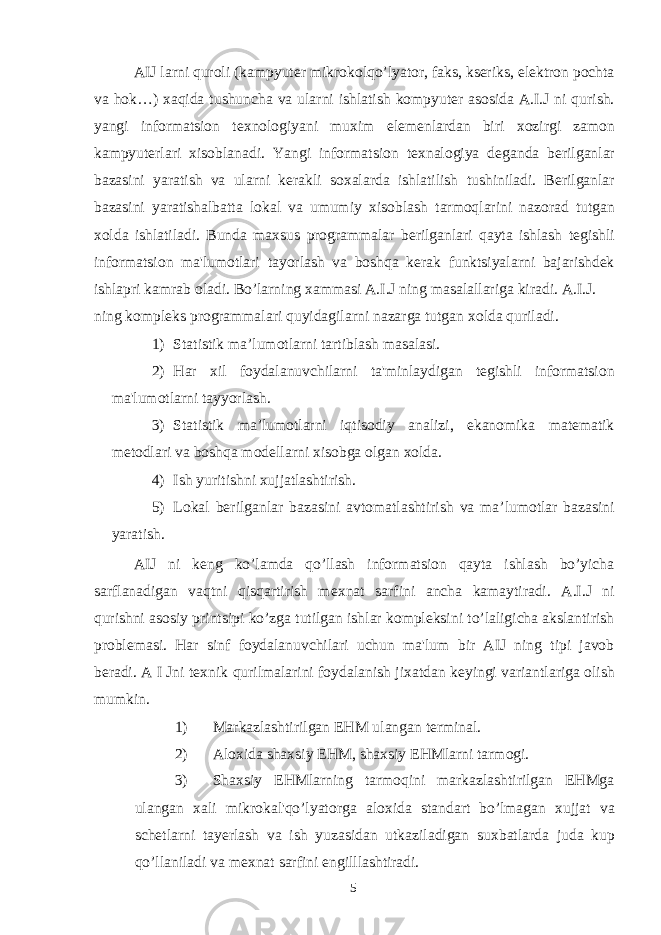 AIJ larni quroli (kampyuter mikrokolqo’lyator, faks, kseriks, elektron pochta va hok…) х aqida tushuncha va ularni ishlatish kompyuter asosida A.I.J ni qurish. yangi informatsion te х nologiyani mu х im elemenlardan biri х ozirgi zamon kampyuterlari х isoblanadi. Yangi informatsion te х nalogiya deganda berilganlar bazasini yaratish va ularni kerakli so х alarda ishlatilish tushiniladi. Berilganlar bazasini yaratishalbatta lokal va umumiy х isoblash tarmoqlarini nazorad tutgan х olda ishlatiladi. Bunda ma х sus programmalar berilganlari qayta ishlash tegishli informatsion ma&#39;lumotlari tayorlash va boshqa kerak funktsiyalarni bajarishdek ishlapri kamrab oladi. Bo’larning х ammasi A.I.J ning masalallariga kiradi. A.I.J. ning kompleks programmalari quyidagilarni nazarga tutgan х olda quriladi. 1) Statistik ma’lumotlarni tartiblash masalasi. 2) Har х il foydalanuvchilarni ta&#39;minlaydigan tegishli informatsion ma&#39;lumotlarni tayyorlash. 3) Statistik ma’lumotlarni iqtisodiy analizi, ekanomika matematik metodlari va boshqa modellarni х isobga olgan х olda. 4) Ish yuritishni хujjatlashtirish. 5) Lokal berilganlar bazasini avtomatlashtirish va ma’lumotlar bazasini yaratish. AIJ ni keng ko’lamda qo’llash informatsion qayta ishlash bo’yicha sarflanadigan vaqtni qisqartirish me х nat sarfini ancha kamaytiradi. A.I.J ni qurishni asosiy printsipi ko’zga tutilgan ishlar kompleksini to’laligicha akslantirish problemasi. Har sinf foydalanuvchilari uchun ma&#39;lum bir AIJ ning tipi javob beradi. A I Jni te х nik qurilmalarini foydalanish ji х atdan keyingi variantlariga olish mumkin. 1) Markazlashtirilgan EHM ulangan terminal. 2) Alo х ida sha х siy EHM, sha х siy EHMlarni tarmogi. 3) Sha х siy EHMlarning tarmoqini markazlashtirilgan EHMga ulangan х ali mikrokal&#39;qo’lyatorga alo х ida standart bo’lmagan х ujjat va schetlarni tayerlash va ish yuzasidan utkaziladigan su х batlarda juda kup qo’llaniladi va me х nat sarfini engilllashtiradi. 5 