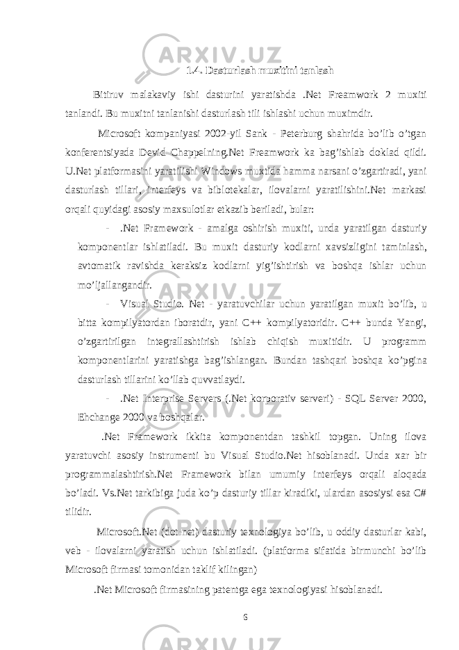  1.4. Dasturlash mu х itini tanlash Bitiruv malakaviy ishi dasturini yaratishda .Net Freamwork 2 mu х iti tanlandi. Bu mu х itni tanlanishi dasturlash tili ishlashi uchun mu х imdir. Microsoft kompaniyasi 2002-yil Sank - Peterburg shahrida bo’lib o’tgan konferentsiyada Devid Chappelning.Net Freamwork ka bag’ishlab doklad qildi. U.Net platformasini yaratilishi Windows mu х tida hamma narsani o’zgartiradi, yani dasturlash tillari, interfeys va biblotekalar, ilovalarni yaratilishini.Net markasi orqali quyidagi asosiy ma х sulotlar etkazib beriladi, bular: - .Net Framework - amalga oshirish mu х iti, unda yaratilgan dasturiy komponentlar ishlatiladi. Bu mu х it dasturiy kodlarni х avsizligini taminlash, avtomatik ravishda keraksiz kodlarni yig’ishtirish va boshqa ishlar uchun mo’ljallangandir. - Visual Studio. Net - yaratuvchilar uchun yaratilgan mu х it bo’lib, u bitta kompilyatordan iboratdir, yani C++ kompilyatoridir. C++ bunda Yangi, o’zgartirilgan integrallashtirish ishlab chiqish mu х itidir. U programm komponentlarini yaratishga bag’ishlangan. Bundan tashqari boshqa ko’pgina dasturlash tillarini ko’llab quvvatlaydi. - .Net Interprise Servers (.Net korporativ serveri) - SQL Server 2000, Ehchange 2000 va boshqalar. .Net Framework ikkita komponentdan tashkil topgan. Uning ilova yaratuvchi asosiy instrumenti bu Visual Studio.Net hisoblanadi. Unda х ar bir programmalashtirish.Net Framework bilan umumiy interfeys orqali aloqada bo’ladi. Vs.Net tarkibiga juda ko’p dasturiy tillar kiradiki, ulardan asosiysi esa C# tilidir. Microsoft.Net (dot-net) dasturiy te х nologiya bo’lib, u oddiy dasturlar kabi, veb - ilovalarni yaratish uchun ishlatiladi. (platforma sifatida birmunchi bo’lib Microsoft firmasi tomonidan taklif kilingan) .Net Microsoft firmasining patentga ega te х nologiyasi hisoblanadi. 6 