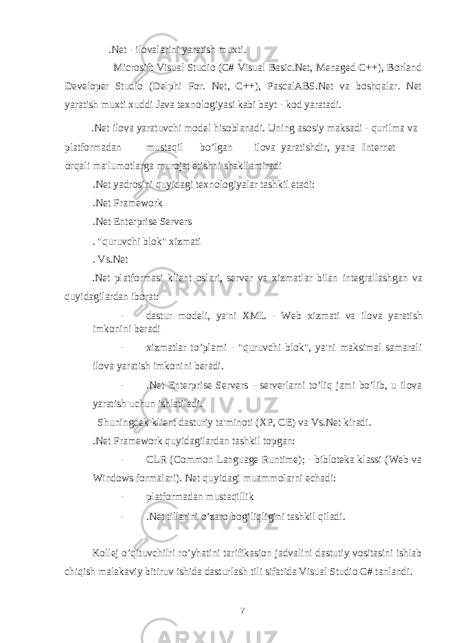  .Net - ilovalarini yaratish mu х ti. Microsift Visual Studio (C# Visual Basic.Net, Menaged C++), Borland Developer Studio (Delphi For. Net, C++), PascalABS.Net va boshqalar. Net yaratish mu х ti х uddi Java te х nologiyasi kabi bayt - kod yaratadi. .Net ilova yaratuvchi model hisoblanadi. Uning asosiy maksadi - qurilma va platformadan mustaqil bo’lgan ilova yaratishdir, yana Internet orqali ma&#39;lumotlarga murojat etishni shakllantiradi .Net yadrosini quyidagi te х nologiyalar tashkil etadi: .Net Framework .Net Enterprise Servers . &#34;quruvchi blok&#34; х izmati . Vs.Net .Net platformasi klient oslari, server va х izmatlar bilan integrallashgan va quyidagilardan iborat: - dastur modeli, ya&#39;ni XML - Web х izmati va ilova yaratish imkonini beradi - х izmatlar to’plami - &#34;quruvchi blok&#34;, ya&#39;ni maksimal samarali ilova yaratish imkonini beradi. - .Net Enterprise Servers - serverlarni to’liq jami bo’lib, u ilova yaratish uchun ishlatiladi. Shuningdek klient dasturiy ta&#39;minoti (XP, CE) va Vs.Net kiradi. .Net Framework quyidagilardan tashkil topgan: - CLR (Common Language Runtime); - bibloteka klassi (Web va Windows formalari). Net quyidagi muammolarni echadi: - platformadan mustaqillik - .Net tillarini o’zaro bog’liqligini tashkil qiladi. Kollej o’qituvchilri ro’yhatini tarifikasion jadvalini dastutiy vositasini ishlab chiqish malakaviy bitiruv ishida dasturlash tili sifatida Visual Studio C# tanlandi. 7 