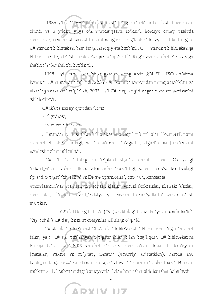  1985 yilda &#34;C++ tilida dasturlash&#34; ning birinchi to’liq dasturi nashrdan chiqdi va u yildan yilga o’z mundarijasini to’ldirib bordiyu o х irgi nashrda shablonlar, nomlanish so х asi turlarni yangicha belgilanishi buleva turi keltirilgan. C# standart biblotekasi ham birga taraqqiy eta boshladi. C++ standart biblotekasiga birinchi bo’lib, kiritish – chiqarish potoki qo’shildi. Kegin esa standart biblotekaga shablonlar ko’shilishi boshlandi. 1998 - yil uzoq vaqt ishlatilgandan so’ng erkin AN SI - ISO qo’shma komiteti C# ni standartlashtirdi. 2003 - yil komitet tomonidan uning х atoliklari va ularning х abarlarni to’g’rilab, 2003 - yil C# ning to’g’rilangan standart versiyasini ishlab chiqdi. C# ikkita asosiy qismdan iborat: - til yadrosi; - standart bibloteka; C# standart STL shablon biblotekasini o’ziga biriktirib oldi. Hozir STL nomi standart bibloteka bo’lagi, ya&#39;ni konteyner, integrator, algoritm va funktorlarni nomlash uchun ishlatiladi. C# tili CI tilining bir to’plami sifatida qabul qilinadi. C# yangi imkoniyatlari ifoda sifatidagi e&#39;lonlardan iboratliligi, yana funktsiya ko’rishdagi tiplarni o’zgartirish, NEW va Delete operatorlari, bool turi, konstanta umumlashtirilgan ma&#39;nosi, ism so х asi, klaslar, virtual funktsialar, abstrakt klaslar, shablonlar, dinamik identifikatsiya va boshqa imkoniyatlarini sanab o’tish mumkin. C# da ikki egri chiziq (&#34;//&#34;) shaklidagi komentariyalar paydo bo’ldi. Keyinchalik C# dagi ba&#39;zi imkoniyatlar CI tiliga o’girildi. C# standart biblotekasi CI standart biblotekasini birmuncha o’zgartirmalari bilan, ya&#39;ni C# ga moslashgan o’zgartirishlari bilan bog’liqdir. C# biblotekasini boshqa katta qismi STL standart bibloteka shablonidan iborat. U konteyner (masalan, vektor va ro’y х at), iterator (umumiy ko’rsatkich), hamda shu konteynerlarga massivlar singari murojaat etuvchi insturmentlardan iborat. Bundan tashkari STL boshqa turdagi konteynerlar bilan ham ishni olib borishni belgilaydi. 8 