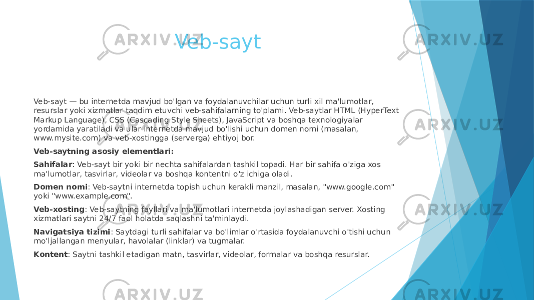 Veb-sayt Veb-sayt — bu internetda mavjud bo&#39;lgan va foydalanuvchilar uchun turli xil ma&#39;lumotlar, resurslar yoki xizmatlar taqdim etuvchi veb-sahifalarning to&#39;plami. Veb-saytlar HTML (HyperText Markup Language), CSS (Cascading Style Sheets), JavaScript va boshqa texnologiyalar yordamida yaratiladi va ular internetda mavjud bo&#39;lishi uchun domen nomi (masalan, www.mysite.com) va veb-xostingga (serverga) ehtiyoj bor. Veb-saytning asosiy elementlari: Sahifalar : Veb-sayt bir yoki bir nechta sahifalardan tashkil topadi. Har bir sahifa o&#39;ziga xos ma&#39;lumotlar, tasvirlar, videolar va boshqa kontentni o&#39;z ichiga oladi. Domen nomi : Veb-saytni internetda topish uchun kerakli manzil, masalan, &#34;www.google.com&#34; yoki &#34;www.example.com&#34;. Veb-xosting : Veb-saytning fayllari va ma&#39;lumotlari internetda joylashadigan server. Xosting xizmatlari saytni 24/7 faol holatda saqlashni ta&#39;minlaydi. Navigatsiya tizimi : Saytdagi turli sahifalar va bo&#39;limlar o&#39;rtasida foydalanuvchi o&#39;tishi uchun mo&#39;ljallangan menyular, havolalar (linklar) va tugmalar. Kontent : Saytni tashkil etadigan matn, tasvirlar, videolar, formalar va boshqa resurslar. 