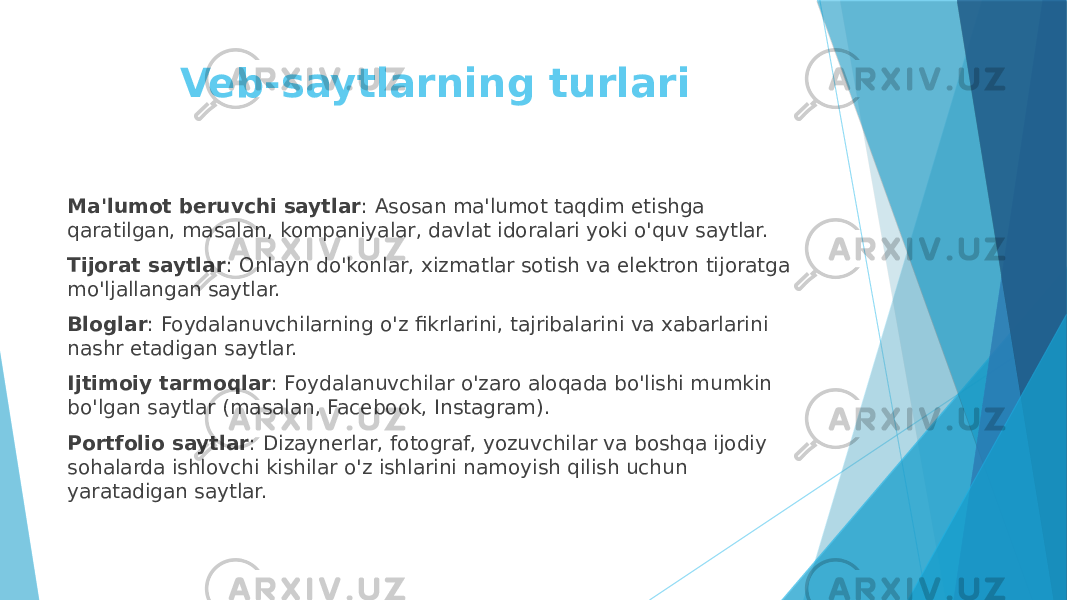 Veb-saytlarning turlari Ma&#39;lumot beruvchi saytlar : Asosan ma&#39;lumot taqdim etishga qaratilgan, masalan, kompaniyalar, davlat idoralari yoki o&#39;quv saytlar. Tijorat saytlar : Onlayn do&#39;konlar, xizmatlar sotish va elektron tijoratga mo&#39;ljallangan saytlar. Bloglar : Foydalanuvchilarning o&#39;z fikrlarini, tajribalarini va xabarlarini nashr etadigan saytlar. Ijtimoiy tarmoqlar : Foydalanuvchilar o&#39;zaro aloqada bo&#39;lishi mumkin bo&#39;lgan saytlar (masalan, Facebook, Instagram). Portfolio saytlar : Dizaynerlar, fotograf, yozuvchilar va boshqa ijodiy sohalarda ishlovchi kishilar o&#39;z ishlarini namoyish qilish uchun yaratadigan saytlar. 