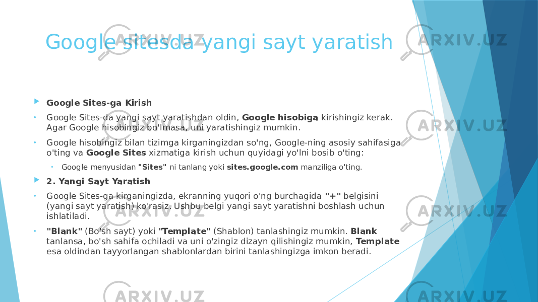 Google sitesda yangi sayt yaratish  Google Sites-ga Kirish • Google Sites-da yangi sayt yaratishdan oldin, Google hisobiga kirishingiz kerak. Agar Google hisobingiz bo&#39;lmasa, uni yaratishingiz mumkin. • Google hisobingiz bilan tizimga kirganingizdan so&#39;ng, Google-ning asosiy sahifasiga o&#39;ting va Google Sites xizmatiga kirish uchun quyidagi yo&#39;lni bosib o&#39;ting: • Google menyusidan &#34;Sites&#34; ni tanlang yoki sites.google.com manziliga o&#39;ting.  2. Yangi Sayt Yaratish • Google Sites-ga kirganingizda, ekranning yuqori o&#39;ng burchagida &#34;+&#34; belgisini (yangi sayt yaratish) ko&#39;rasiz. Ushbu belgi yangi sayt yaratishni boshlash uchun ishlatiladi. • &#34;Blank&#34; (Bo&#39;sh sayt) yoki &#34;Template&#34; (Shablon) tanlashingiz mumkin. Blank tanlansa, bo&#39;sh sahifa ochiladi va uni o&#39;zingiz dizayn qilishingiz mumkin, Template esa oldindan tayyorlangan shablonlardan birini tanlashingizga imkon beradi. 