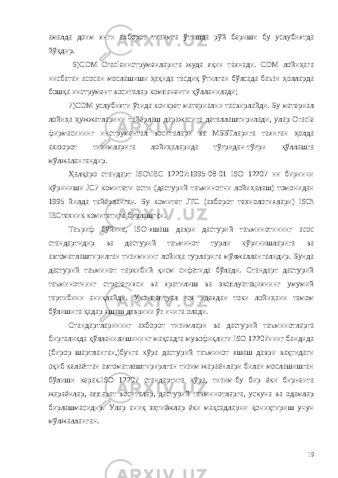 амалда доим янги ахборот тизимга ўтишда рўй бериши бу услубиятда йўқдир. 6)CDM Oracleинструменларига жуда яқин таянади. CDM лойиҳага нисбатан асосан мослашиши ҳақида тасдиқ ўтилган бўлсада баъзи ҳолларда бошқа инструмент воситалар компаненти қўлланилади; 7) CDM услубияти ўзида конкрет материални тасвирлайди. Бу материал лойиҳа ҳужжатларини тайёрлаш даражасига деталлаштирилади, улар Oracle фирмасининг инструментал воситалари ва МББТларига таянган ҳолда ахюорот тизимларига лойиҳаларида тўғридан-тўғри қўллашга мўлжалангандир. Ҳалқаро стандарт ISO\IEC 12207:1995-08-01 ISO 12207 ни биринчи кўриниши JC7 комитети ости (дастурий таъминотни лойиҳалаш) томонидан 1995 йилда тайёрланган. Бу комитет JTC (ахборот технологиялари) ISO\ IECтехник комитетига бирлашган. Таъриф бўйича, ISO-яшаш даври дастурий таъминотининг асос стандартидир ва дастурий таъминот турли кўринишларига ва автоматлаштирилган тизимнинг лойиҳа турларига мўлжаллангалидир. Бунда дастурий таъминот таркибий қисм сифатида бўлади. Стандарт дастурий таъминотнинг стратегияси ва яратилиш ва эксплуатациянинг умумий тартибини аниқлайди. Уконцептуал ғоя идеядан токи лойиҳани тамом бўлишига қадар яшаш даврини ўз ичига олади. Стандартларининг ахборот тизимлари ва дастурий таъминотларга биргаликда қўлланилишининг мақсадга мувофиқлиги ISO 12207нинг бандида (бирор шартланган,)бунга кўра дастурий таъминот яшаш даври вақтидаги оқиб келаётган автоматлаштирирлган тизим жараёнлари билан мослашишган бўлиши керак.ISO 12207 стандартига кўра, тизим-бу бир ёки бирнечта жараёнлар, аппарат воситалар, дастурий таъминотларга, ускуна ва одамлар бирлашмасидир. Улар аниқ эҳтиёжлар ёки мақсадларни қониқтириш учун мўлжалланган. 19 