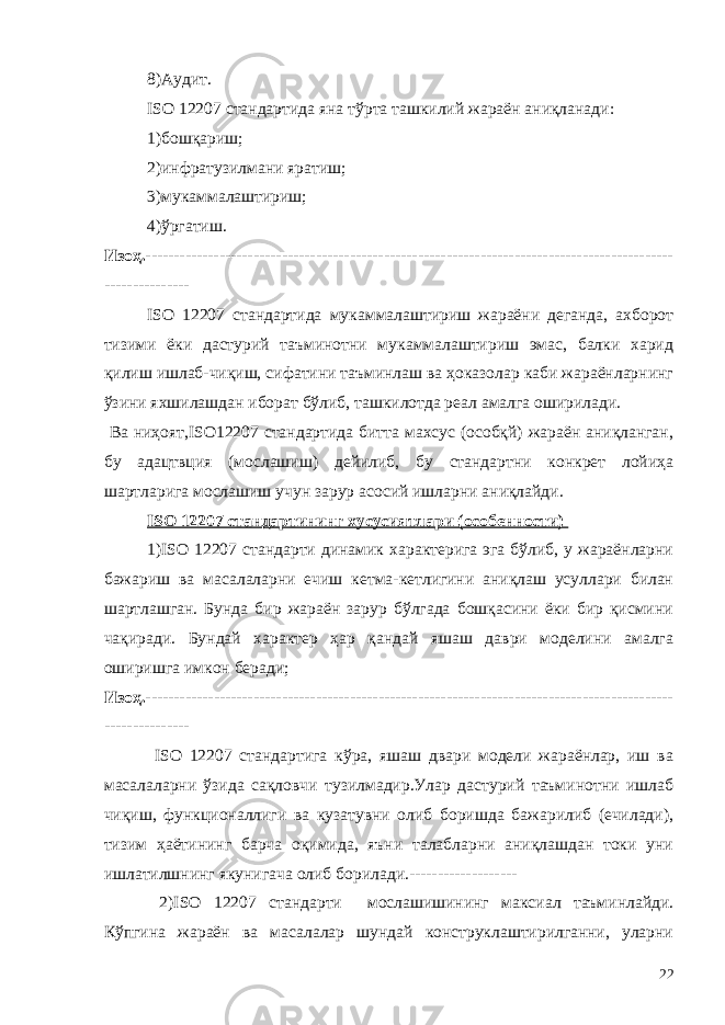 8)Аудит. ISO 12207 стандартида яна тўрта ташкилий жараён аниқланади: 1)бошқариш; 2)инфратузилмани яратиш; 3)мукаммалаштириш; 4)ўргатиш. Изоҳ.--------------------------------------------------------------------------------------------- --------------- ISO 12207 стандартида мукаммалаштириш жараёни деганда, ахборот тизими ёки дастурий таъминотни мукаммалаштириш эмас, балки харид қилиш ишлаб-чиқиш, сифатини таъминлаш ва ҳоказолар каби жараёнларнинг ўзини яхшилашдан иборат бўлиб, ташкилотда реал амалга оширилади. Ва ниҳоят,ISO12207 стандартида битта махсус (особқй) жараён аниқланган, бу адацтвция (мослашиш) дейилиб, бу стандартни конкрет лойиҳа шартларига мослашиш учун зарур асосий ишларни аниқлайди. ISO 12207 стандартининг хусусиятлари (особенности) 1)ISO 12207 стандарти динамик характерига эга бўлиб, у жараёнларни бажариш ва масалаларни ечиш кетма-кетлигини аниқлаш усуллари билан шартлашган. Бунда бир жараён зарур бўлгада бошқасини ёки бир қисмини чақиради. Бундай характер ҳар қандай яшаш даври моделини амалга оширишга имкон беради; Изоҳ. --------------------------------------------------------------------------------------------- --------------- ISO 12207 стандартига кўра, яшаш двари модели жараёнлар, иш ва масалаларни ўзида сақловчи тузилмадир.Улар дастурий таъминотни ишлаб чиқиш, функционаллиги ва кузатувни олиб боришда бажарилиб (ечилади), тизим ҳаётининг барча оқимида, яъни талабларни аниқлашдан токи уни ишлатилшнинг якунигача олиб борилади.------------------- 2) ISO 12207 стандарти мослашишининг максиал таъминлайди. Кўпгина жараён ва масалалар шундай конструклаштирилганни, уларни 22 