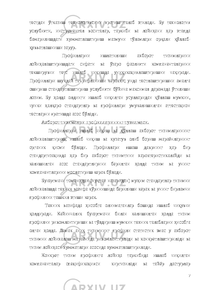 тестдан ўтказиш технологиясини яратиш талаб этилади. Бу технология услубияти, инструментал воситалар, таркиби ва лойиҳани ҳар этапда бажарилишдаги хужжатлаштириш мазмуни тўламлари орқали қўллаб- қувватлашниши зарур. Профилларни ишлатилиши ахборот тизимларини лойиҳалаштиришдаги сифати ва ўзаро фаолияти компаненталарини текширувчи тетс ишлаб чиқишда униқикациялаштиришни чақиради. Профиллари шундай таърифланиши керакки, унда тестлаштиришни амалга ошириш стандартлаштириш услубияти бўйича максимал даражада ўтилиши лозим. Бу ҳолда олдинги ишлаб чиқилган усулларидан қўллаш мумкин, чунки ҳалқаро стандартлар ва профиллари умукелишилган аттестацион тестларни яратишда асос бўлади. Ахборот тизимлари профилларининг тузилмаси. Профилларни ишлаб чиқиш ва қўллаш ахборот тизимларининг лойихалаштириш, ишлаб чиқиш ва кузатув олиб бориш жараёнларнинг органик қисми бўлади. Профиллари яшаш даврнинг ҳар бир стандартизацияда ҳар бир ахборот тизимтини характеристикалайди ва келишилган асос стандартлирини берилган ҳолда тизим ва унинг компанентларини мослатириш керак бўлади. Буюртмачи томонидан (нуқтаи назаридан) муҳим стандартлар тизимни лойихалашда техник вазифа кўринишида берилиши керак ва унинг бирламчи профилини ташкил этиши керак. Техник вазифада ҳисобга олинмаганлар бошида ишлаб чиқувчи қолдиради. Кейинчалик буюртмачи билан келишилган ҳолда тизим профилни ривожлантириши ва тўлдириш мумкин техник талабларни ҳисобга олган ҳолда. Демак аниқ тизимнинг профили статистик эмас у ахборот тизимни лойихалаш жараёнида ривожлантирлади ва конкретлаштирилади ва тизим лойиҳаси хужжатлари асосида хужжатлаштирилади. Конкрет тизим профилига лойиҳа таркибида ишлаб чиқилган компаненталар спецификацияси киргизилади ва тайёр дастурлар 7 