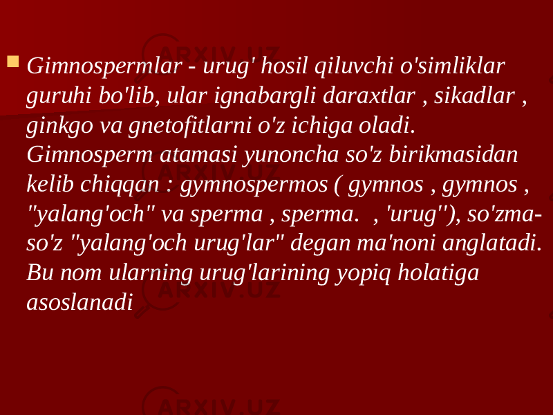  Gimnospermlar - urug&#39; hosil qiluvchi o&#39;simliklar guruhi bo&#39;lib, ular ignabargli daraxtlar , sikadlar , ginkgo va gnetofitlarni o&#39;z ichiga oladi. Gimnosperm atamasi yunoncha so&#39;z birikmasidan kelib chiqqan : gymnospermos ( gymnos , gymnos , &#34;yalang&#39;och&#34; va sperma , sperma. , &#39;urug&#39;&#39;), so&#39;zma- so&#39;z &#34;yalang&#39;och urug&#39;lar&#34; degan ma&#39;noni anglatadi. Bu nom ularning urug&#39;larining yopiq holatiga asoslanadi 