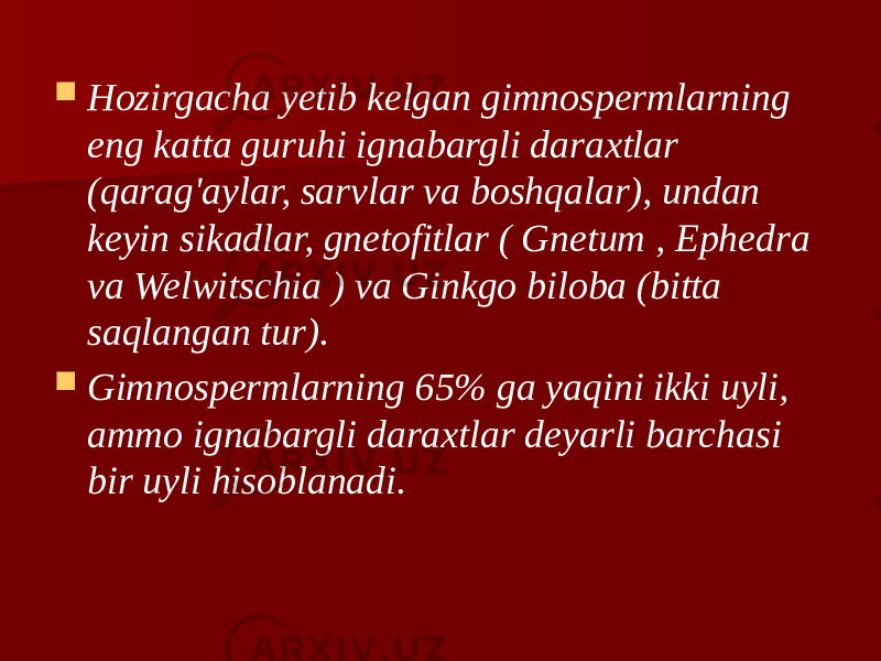  Hozirgacha yetib kelgan gimnospermlarning eng katta guruhi ignabargli daraxtlar (qarag&#39;aylar, sarvlar va boshqalar), undan keyin sikadlar, gnetofitlar ( Gnetum , Ephedra va Welwitschia ) va Ginkgo biloba (bitta saqlangan tur).  Gimnospermlarning 65% ga yaqini ikki uyli, ammo ignabargli daraxtlar deyarli barchasi bir uyli hisoblanadi. 