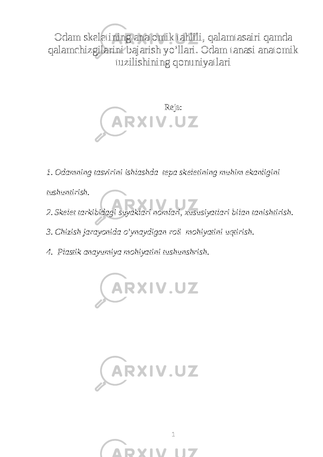 Odam sk е l е tining anatomik tahlili, qalamtasairi qamda qalamchizgilarini bajarish yo’llari. Odam tanasi anatomik tuzilishining qonuniyatlari R е ja: 1. Odamning tasvirini ishlashda tepa sk е l е tining muhim ekanligini tushuntirish. 2. Sk е l е t tarkibidagi suyaklari nomlari, xususiyatlari bilan tanishtirish. 3. Chizish jarayonida o’ynaydigan roli mohiyatini uqtirish. 4. Plastik anayumiya mohiyatini tushunshrish. 1 