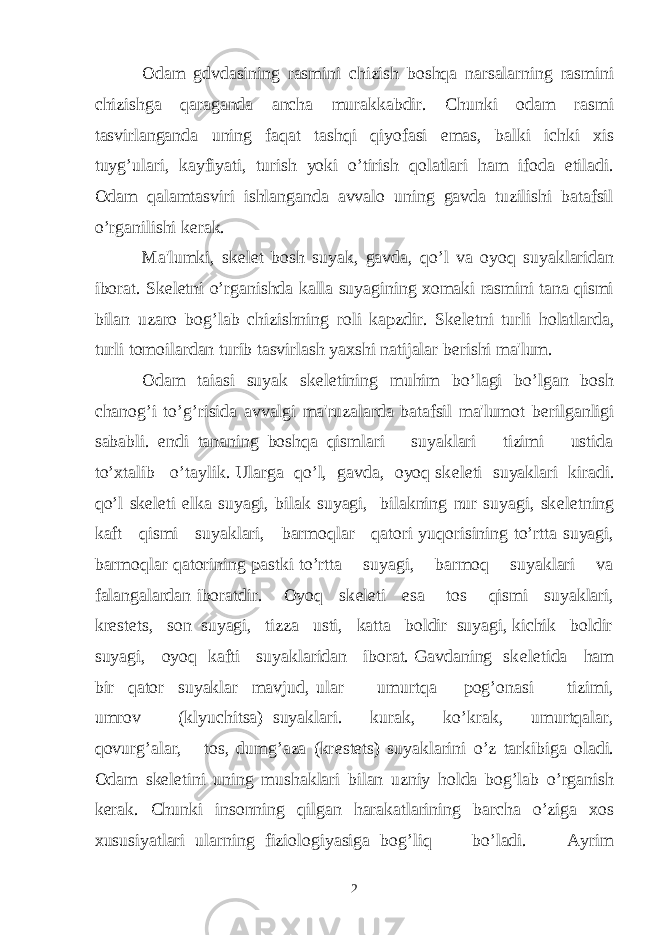 Odam gdvdasining rasmini chizish boshqa narsalarning rasmini chizishga qaraganda ancha murakkabdir. Chunki odam rasmi tasvirlanganda uning faqat tashqi qiyofasi emas, balki ichki xis tuyg’ulari, kayfiyati, turish yoki o’tirish qolatlari ham ifoda etiladi. Odam qalamtasviri ishlanganda avvalo uning gavda tuzilishi batafsil o’rganilishi k е rak. Ma&#39;lumki, sk е l е t bosh suyak, gavda, qo’l va oyoq suyaklaridan iborat. Sk е l е tni o’rganishda kalla suyagining xomaki rasmini tana qismi bilan uzaro bog’lab chizishning roli kapzdir. Sk е l е tni turli holatlarda, turli tomoilardan turib tasvirlash yaxshi natijalar b е rishi ma&#39;lum. Odam taiasi suyak sk е l е tining muhim bo’lagi bo’lgan bosh chanog’i to’g’risida avvalgi ma&#39;ruzalarda batafsil ma&#39;lumot b е rilganligi sababli. endi tananing boshqa qismlari suyaklari tizimi ustida to’xtalib o’taylik. Ularga qo’l, gavda, oyoq sk е l е ti suyaklari kiradi. qo’l sk е l е ti е lka suyagi, bilak suyagi, bilakning nur suyagi, sk е l е tning kaft qismi suyaklari, barmoqlar qatori yuqorisining to’rtta suyagi, barmoqlar qatorining pastki to’rtta suyagi, barmoq suyaklari va falangalardan iboratdir. Oyoq sk е l е ti esa tos qismi suyaklari, kr е st е ts, son suyagi, tizza usti, katta boldir suyagi, kichik boldir suyagi, oyoq kafti suyaklaridan iborat. Gavdaning sk е l е tida ham bir qator suyaklar mavjud, ular umurtqa pog’onasi tizimi, umrov (klyuchitsa) suyaklari. kurak, ko’krak, umurtqalar, qovurg’alar, tos, dumg’aza (kr е st е ts) suyaklarini o’z tarkibiga oladi. Odam sk е l е tini uning mushaklari bilan uzniy holda bog’lab o’rganish k е rak. Chunki insonning qilgan harakatlarining barcha o’ziga xos xususiyatlari ularning fiziologiyasiga bog’liq bo’ladi. Ayrim 2 