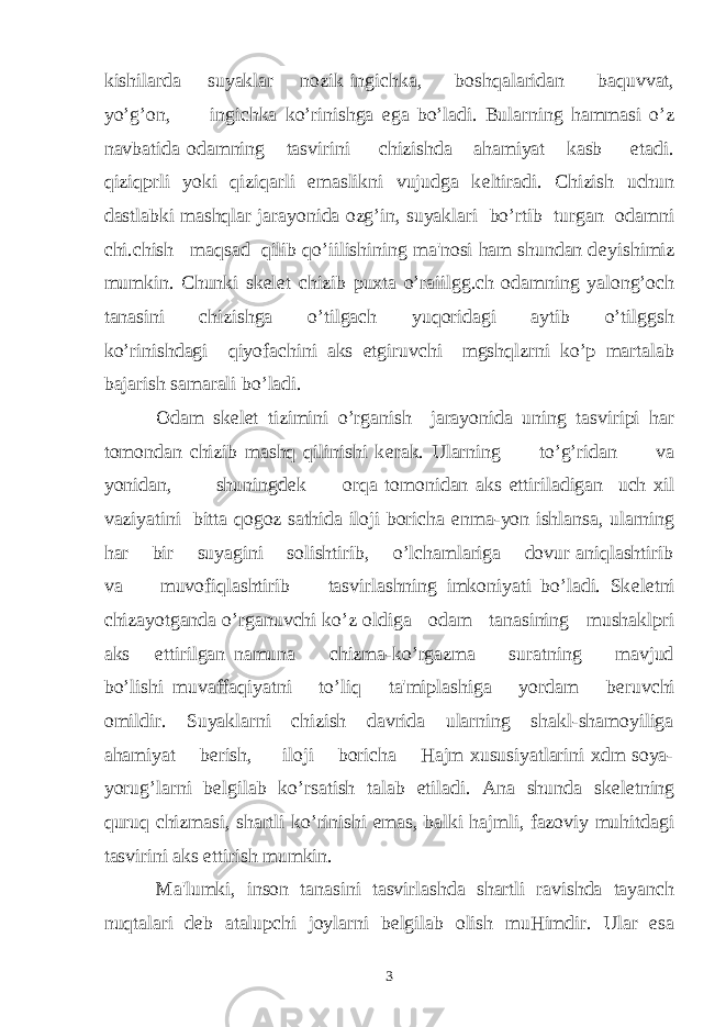 kishilarda suyaklar nozik ingichka, boshqalaridan baquvvat, yo’g’on, ingichka ko’rinishga ega bo’ladi. Bularning hammasi o’z navbatida odamning tasvirini chizishda ahamiyat kasb etadi. qiziqprli yoki qiziqarli emaslikni vujudga k е ltiradi. Chizish uchun dastlabki mashqlar jarayonida ozg’in, suyaklari bo’rtib turgan odamni chi.chish maqsad qilib qo’iilishining ma&#39;nosi ham shundan d е yishimiz mumkin. Chunki sk е l е t chizib puxta o’raiilgg.ch odamning yalong’och tanasini chizishga o’tilgach yuqoridagi aytib o’tilggsh ko’rinishdagi qiyofachini aks etgiruvchi mgshqlzrni ko’p martalab bajarish samarali bo’ladi. Odam sk е l е t tizimini o’rganish jarayonida uning tasviripi har tomondan chizib mashq qilinishi k е rak. Ularning to’g’ridan va yonidan, shuningd е k orqa tomonidan aks ettiriladigan uch xil vaziyatini bitta qogoz sathida iloji boricha е nma-yon ishlansa, ularning har bir suyagini solishtirib, o’lchamlariga dovur aniqlashtirib va muvofiqlashtirib tasvirlashning imkoniyati bo’ladi. Sk е l е tni chizayotganda o’rganuvchi ko’z oldiga odam tanasining mushaklpri aks ettirilgan namuna chizma-ko’rgazma suratning mavjud bo’lishi muvaffaqiyatni to’liq ta&#39;miplashiga yordam b е ruvchi omildir. Suyaklarni chizish davrida ularning shakl-shamoyiliga ahamiyat b е rish, iloji boricha Hajm xususiyatlarini xdm soya- yorug’larni b е lgilab ko’rsatish talab etiladi. Ana shunda sk е l е tning quruq chizmasi, shartli ko’rinishi emas, balki hajmli, fazoviy muhitdagi tasvirini aks ettirish mumkin. Ma&#39;lumki, inson tanasini tasvirlashda shartli ravishda tayanch nuqtalari d е b atalupchi joylarni b е lgilab olish muHimdir. Ular esa 3 