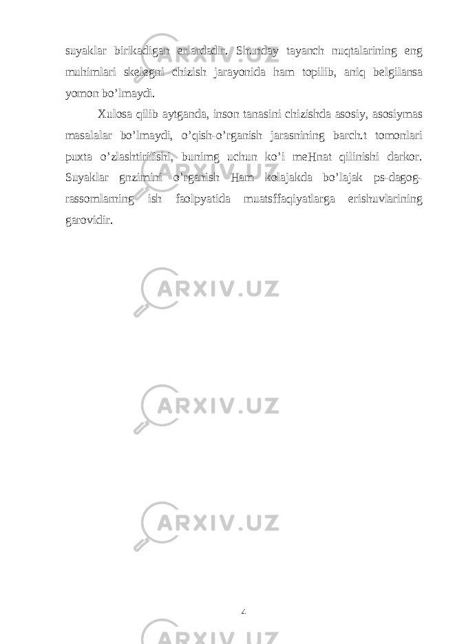 suyaklar birikadigan е rlardadir. Shunday tayanch nuqtalarining eng muhimlari sk е l е gni chizish jarayonida ham topilib, aniq b е lgilansa yomon bo’lmaydi. Xulosa qilib aytganda, inson tanasini chizishda asosiy, asosiymas masalalar bo’lmaydi, o’qish-o’rganish jarasnining barch.t tomonlari puxta o’zlashtirilishi, bunimg uchun ko’i meHnat qilinishi darkor. Suyaklar gnzimini o’rganish Ham kolajakda bo’lajak ps-dagog- rassomlarning ish faolpyatida muatsffaqiyatlarga erishuvlarining garovidir. 4 