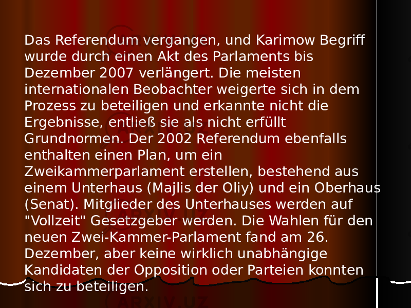 Das Referendum vergangen, und Karimow Begriff wurde durch einen Akt des Parlaments bis Dezember 2007 verlängert. Die meisten internationalen Beobachter weigerte sich in dem Prozess zu beteiligen und erkannte nicht die Ergebnisse, entließ sie als nicht erfüllt Grundnormen. Der 2002 Referendum ebenfalls enthalten einen Plan, um ein Zweikammerparlament erstellen, bestehend aus einem Unterhaus (Majlis der Oliy) und ein Oberhaus (Senat). Mitglieder des Unterhauses werden auf &#34;Vollzeit&#34; Gesetzgeber werden. Die Wahlen für den neuen Zwei-Kammer-Parlament fand am 26. Dezember, aber keine wirklich unabhängige Kandidaten der Opposition oder Parteien konnten sich zu beteiligen. 