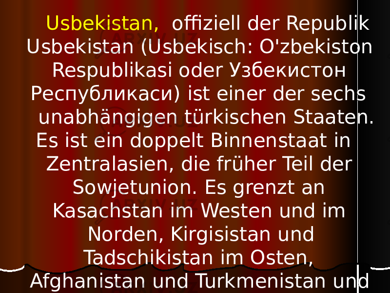  Usbekistan, offiziell der Republik Usbekistan (Usbekisch: O&#39;zbekiston Respublikasi oder Узбекистон Республикаси) ist einer der sechs unabhängigen türkischen Staaten. Es ist ein doppelt Binnenstaat in Zentralasien, die früher Teil der Sowjetunion. Es grenzt an Kasachstan im Westen und im Norden, Kirgisistan und Tadschikistan im Osten, Afghanistan und Turkmenistan und im Süden. 