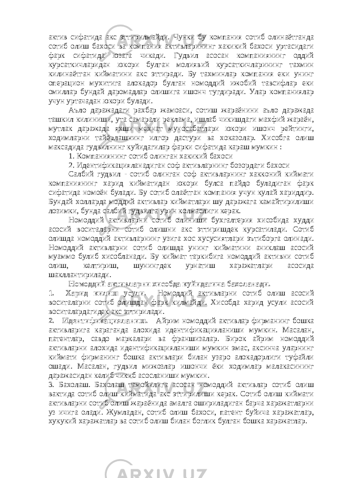 актив сифатида акс эттирилмайди. Чунки бу компания сотиб олинаётганда сотиб олиш бахоси ва компания активларининг хакикий бахоси уртасидаги фарк сифатида юзага чикади. Гудвил асосан компаниянинг оддий курсаткичларидан юкори булган молиявий курсаткичларининг тахмин килинаётган кийматини акс эттиради. Бу тахминлар компания еки унинг операцион мухитига алокадор булган номоддий ижобий тавсифлар еки омиллар бундай даромадлар олишига ишонч тугдиради. Улар компаниялар учун уртачадан юкори булади. Аъло даражадаги рахбар жамоаси, сотиш жараёнини аъло даражада ташкил килиниши, ута самарали реклама, ишлаб чикишдаги махфий жараён, мутлак даражада яхши мехнат муносабатлари юкори ишонч рейтинги, ходимларни тайёрлашнинг илгор дастури ва хоказолар. Хисобга олиш максадида гудвилнинг куйидагилар фарки сифатида караш мумкин : 1. Компаниянинг сотиб олинган хакикий бахоси 2. Идентификацияланадиган соф активларнинг бозордаги бахоси Салбий гудвил - сотиб олинган соф активларнинг хакконий киймати компаниянинг харид кийматидан юкори булса пайдо буладиган фарк сифатида номоён булади. Бу сотиб олаётган компания учун кулай хариддир. Бундай холларда моддий активлар кийматлари шу даражага камайтирилиши лозимки, бунда салбий гудвилга урин колмаслиги керак. Номоддий активларни сотиб олиниши бухгалтерия хисобида худди асосий воситаларни сотиб олишни акс эттиришдек курсатилади. Сотиб олишда номоддий активларнинг узига хос хусусиятлари эътиборга олинади. Номоддий активларни сотиб олишда унинг кийматини аниклаш асосий муаммо булиб хисобланади. Бу киймат таркибига номоддий активни сотиб олиш, келтириш, шунингдек урнатиш харажатлари асосида шакллантирилади. Номоддий активларни хисобда куйидагича бахоланади. 1. Харид килиш усули. Номоддий активларни сотиб олиш асосий воситаларни сотиб олишдан фарк килмайди. Хисобда харид усули асосий воситалардагидек акс эттирилади. 2. Идентификацияланиш. Айрим номоддий активлар фирманинг бошка активларига караганда алохида идентификацияланиши мумкин. Масалан, патентлар, савдо маркалари ва франшизалар. Бирок айрим номоддий активларни алохида идентификацияланиши мумкин эмас, аксинча уларнинг киймати фирманинг бошка активлари билан узаро алокадорлиги туфайли ошади. Масалан, гудвил мижозлар ишончи ёки ходимлар малакасининг даражасидан келиб чикиб асосланиши мумкин. 3. Бахолаш. Бахолаш тамойилига асосан номоддий активлар сотиб олиш вактида сотиб олиш кийматида акс эттирилиши керак. Сотиб олиш киймати активларни сотиб олиш жараёнида амалга ошириладиган барча харажатларни уз ичига олади. Жумладан, сотиб олиш бахоси, патент буйича харажатлар, хукукий харажатлар ва сотиб олиш билан боглик булган бошка харажатлар. 