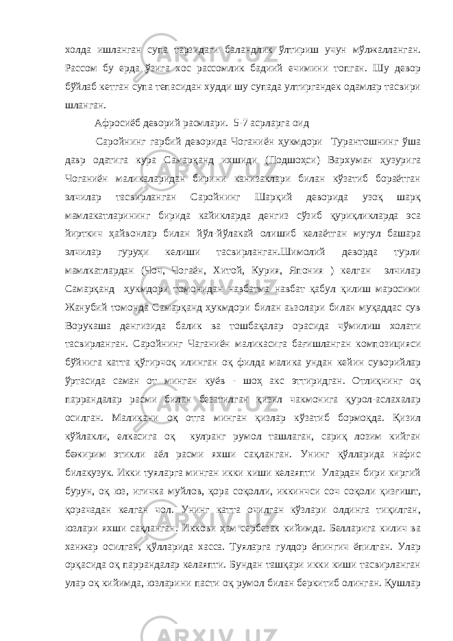 холда ишланган супа тарзидаги баландлик ўлтириш учун мўлжалланган. Рассом бу ерда ўзига хос рассомлик бадиий ечимини топган. Шу девор бўйлаб кетган супа тепасидан худди шу супада ултиргандек одамлар тасвири шланган. Афросиёб деворий расмлари. 5-7 асрларга оид Саройнинг гарбий деворида Чоганиён ҳукмдори Турантошнинг ўша давр одатига кура Самарқанд ихшиди (Подшоҳси) Вархуман ҳузурига Чоганиён маликаларидан бирини канизаклари билан кўзатиб бораётган элчилар тасвирланган Саройнинг Шарқий деворида узоқ шарқ мамлакатларининг бирида кайикларда денгиз сўзиб қуриқликларда эса йирткич ҳайвонлар билан йўл-йўлакай олишиб келаётган мугул башара элчилар гуруҳи келиши тасвирланган.Шимолий деворда турли мамлкатлардан (Чоч, Чогаён, Хитой, Курия, Япония ) келган элчилар Самарқанд ҳукмдори томонидан навбатма навбат қабул қилиш маросими Жанубий томонда Самарқанд ҳукмдори билан аьзолари билан муқаддас сув Ворукаша денгизида балик ва тошбақалар орасида чўмилиш холати тасвирланган. Саройнинг Чаганиён маликасига бағишланган композицияси бўйнига катта қўгирчоқ илинган оқ филда малика ундан кейин суворийлар ўртасида саман от минган куёв - шоҳ акс эттиридган. Отлиқнинг оқ паррандалар расми билан безатилган қизил чакмонига қурол-аслахалар осилган. Маликани оқ отга минган қизлар кўзатиб бормоқда. Қизил кўйлакли, елкасига оқ кулранг румол ташлаган, сариқ лозим кийган бежирим этикли аёл расми яхши сақланган. Унинг қўлларида нафис билакузук. Икки туяларга минган икки киши келаяпти Улардан бири киргий бурун, оқ юз, игичка муйлов, қора соқолли, иккинчси соч соқоли қизғишт, қорачадан келган чол. Унинг катта очилган кўзлари олдинга тиқилган, юзлари яхши сақланган. Иккови ҳам сербезак кийимда. Белларига килич ва ханжар осилган, қўлларида хасса. Туяларга гулдор ёпингич ёпилган. Улар орқасида оқ паррандалар келаяпти. Бундан ташқари икки киши тасвирланган улар оқ кийимда, юзларини пасти оқ румол билан беркитиб олинган. Қушлар 