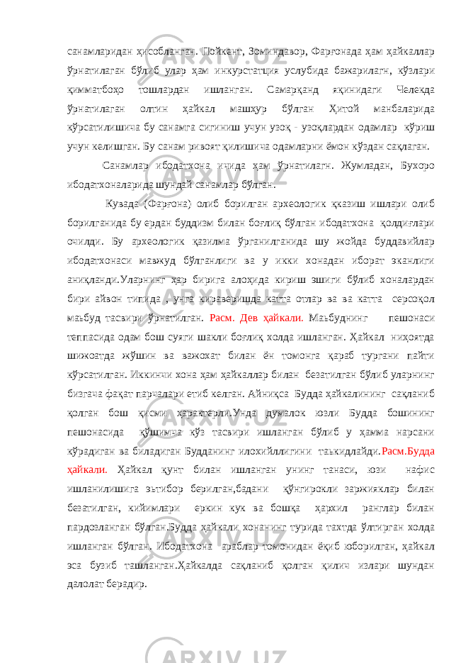 санамларидан ҳисобланган. Пойкент, Зоминдавор, Фарғонада ҳам ҳайкаллар ўрнатилаган бўлиб улар ҳам инкурстатция услубида бажарилагн, кўзлари қимматбоҳо тошлардан ишланган. Самарқанд яқинидаги Челекда ўрнатилаган олтин ҳайкал машҳур бўлган Ҳитой манбаларида кўрсатилишича бу санамга сигиниш у чун узоқ - узоқлардан одамлар кўриш учун келишган. Бу санам ривоят қилишича одамларни ёмон кўздан сақлаган. Санамлар ибодатхона ичида ҳам ўрнатилагн. Жумладан, Бухоро ибодатхоналарида шундай санамлар бўлган. Кувада (Фарғона) олиб борилган археологик қказиш ишлари олиб борилганида бу ердан буддизм билан боғлиқ бўлган ибодатхона қолдиғлари очилди. Бу археологик қазилма ўрганилганида шу жойда буддавийлар ибодатхонаси мавжуд бўлганлиги ва у икки хонадан иборат эканлиги аниқланди.Уларнинг ҳар бирига алоҳида кириш эшиги бўлиб хоналардан бири айвон типида , унга кираверишда катта отлар ва ва катта серсоқол маьбуд тасвири ўрнатилган. Расм. Дев ҳайкали. Маьбуднинг пешонаси теппасида одам бош суяги шакли боғлиқ холда ишланган. Ҳайкал ниҳоятда шижоатда жўшин ва важохат билан ён томонга қараб тургани пайти кўрсатилган. Иккинчи хона ҳам ҳайкаллар билан безатилган бўлиб уларнинг бизгача фақат парчалари етиб келган. Айниқса Будда ҳайкалининг сақланиб қолган бош қисми ҳарактерли.Унда думалок юзли Будда бошининг пешонасида қўшимча кўз тасвири ишланган бўлиб у ҳамма нарсани кўрадиган ва биладиган Будданинг илохийллигини таькидлайди. Расм.Будда ҳайкали. Ҳайкал қунт билан ишланган унинг танаси, юзи нафис ишланилишига эьтибор берилган,бадани қўнгирокли заржияклар билан безатилган, кийимлари еркин кук ва бошқа ҳархил ранглар билан пардозланган бўлган.Будда ҳайкали хонанинг турида тахтда ўлтирган холда ишланган бўлган. Ибодатхона араблар томонидан ёқиб юборилган, ҳайкал эса бузиб ташланган.Ҳайкалда сақланиб қолган қилич излари шундан далолат берадир. 