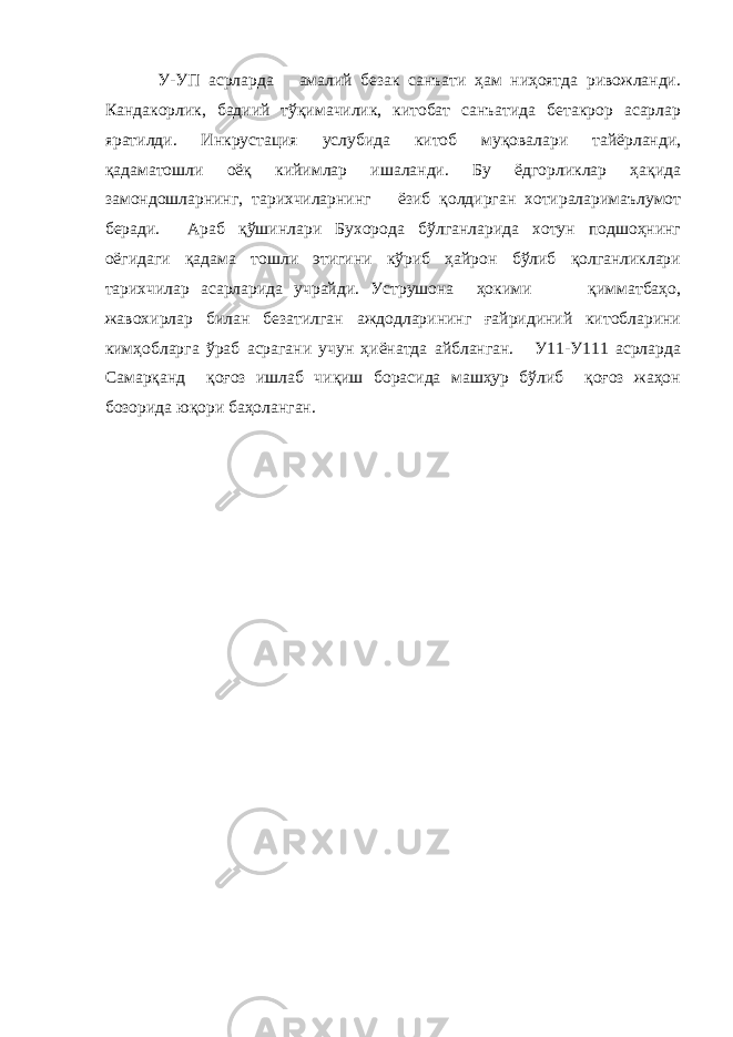  У-УП асрларда амалий безак санъати ҳам ниҳоятда ривожланди. Кандакорлик, бадиий тўқимачилик, китобат санъатида бетакрор асарлар яратилди. Инкрустация услубида китоб муқовалари тайёрланди, қадаматошли оёқ кийимлар ишаланди. Бу ёдгорликлар ҳақида замондошларнинг, тарихчиларнинг ёзиб қолдирган хотираларимаълумот беради. Араб қўшинлари Бухорода бўлганларида хотун подшоҳнинг оёгидаги қадама тошли этигини кўриб ҳайрон бўлиб қолганликлари тарихчилар асарларида учрайди. Уструшона ҳокими қимматбаҳо, жавохирлар билан безатилган аждодларининг ғайридиний китобларини кимҳобларга ўраб асрагани учун ҳиёнатда айбланган. У11-У111 асрларда Самарқанд қоғоз ишлаб чиқиш борасида машҳур бўлиб қоғоз жаҳон бозорида юқори баҳоланган. 
