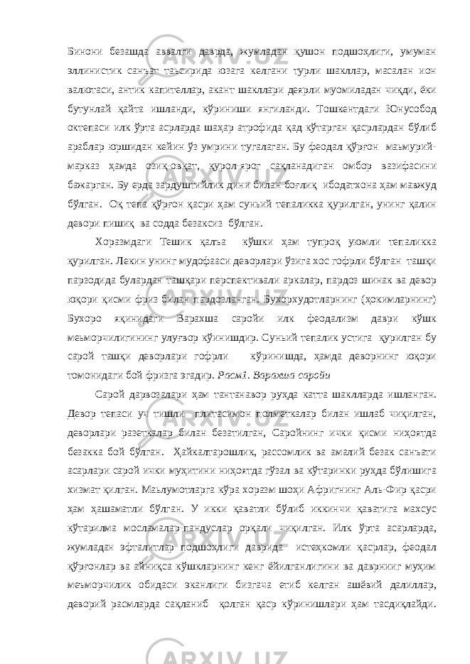 Бинони безашда аввалги даврда, жумладан қушон подшоҳлиги, умуман эллинистик санъат таьсирида юзага келгани турли шакллар, масалан ион валютаси, антик капителлар, акант шакллари деярли муомиладан чиқди, ёки бутунлай қайта ишланди, кўриниши янгиланди. Тошкентдаги Юнусобод октепаси илк ўрта асрларда шаҳар атрофида қад кўтарган қасрлардан бўлиб араблар юршидан кейин ўз умрини тугалаган. Бу феодал қўрғон маьмурий- марказ ҳамда озиқ-овқат, қурол-ярог сақланадиган омбор вазифасини бажарган. Бу ерда зардуштийлик дини билан боғлиқ ибодатхона ҳам мавжуд бўлган. Оқ тепа қўрғон қасри ҳам суньий тепаликка қурилган, унинг қалин девори пишиқ ва содда безаксиз бўлган. Хоразмдаги Тешик қалъа кўшки ҳам тупроқ уюмли тепаликка қурилган. Лекин унинг мудофааси деворлари ўзига хос гофрли бўлган ташқи парзодида булардан ташқари перспективали аркалар, пардоз шинак ва девор юқори қисми фриз билан пардозланган. Бухорхудотларнинг (ҳокимларнинг) Бухоро яқинидаги Варахша саройи илк феодализм даври кўшк меьморчилигининг улуғвор кўинишдир. Суньий тепалик устига қурилган бу сарой ташқи деворлари гофрли кўринишда, ҳамда деворнинг юқори томонидаги бой фризга эгадир. Расм1. Варахша саройи Сарой дарвозалари ҳам тантанавор руҳда катта шаклларда ишланган. Девор тепаси уч тишли плитасимон полметкалар билан ишлаб чиқилган, деворлари разеткалар билан безатилган, Саройнинг ички қисми ниҳоятда безакка бой бўлган. Ҳайкалтарошлик, рассомлик ва амалий безак санъати асарлари сарой ички муҳитини ниҳоятда гўзал ва кўтаринки руҳда бўлишига хизмат қилган. Маьлумотларга кўра хоразм шоҳи Афригнинг Аль-Фир қасри ҳам ҳашаматли бўлган. У икки қаватли бўлиб иккинчи қаватига махсус кўтарилма мосламалар-пандуслар орқали чиқилган. Илк ўрта асарларда, жумладан эфталитлар подшоҳлиги даврида истеҳкомли қасрлар, феодал қўрғонлар ва айниқса кўшкларнинг кенг ёйилганлигини ва даврнииг муҳим меъморчилик обидаси эканлиги бизгача етиб келган ашёвий далиллар, деворий расмларда сақланиб қолган қаср кўринишлари ҳам тасдиқлайди. 