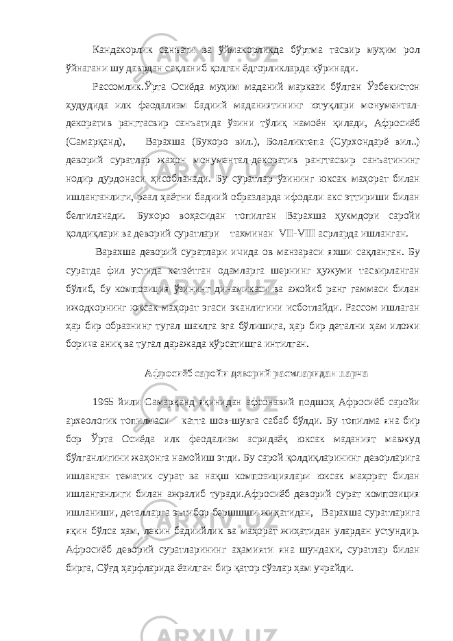 Кандакорлик санъати ва ўймакорликда бўртма тасвир муҳим рол ўйнагани шу даврдан сақланиб қолган ёдгорликларда кўринади. Рассомлик. Ўрта Осиёда муҳим маданий маркази бўлган Ўзбекистон ҳудудида илк феодализм бадиий маданиятининг ютуқлари монументал- декоратив рангтасвир санъатида ўзини тўлиқ намоён қилади, Афросиёб (Самарқанд), Варахша (Бухоро вил.), Болаликтепа (Сурхондарё вил..) деворий суратлар жаҳон монументал-декоратив рангтасвир санъатининг нодир дурдонаси ҳисобланади. Бу суратлар ўзининг юксак маҳорат билан ишланганлиги, реал ҳаётни бадиий образларда ифодали акс эттириши билан белгиланади.   Бухоро воҳасидан топилган Варахша ҳукмдори саройи қолдиқлари ва деворий суратлари тахминан VII-VIII асрларда ишланган.   Варахша деворий суратлари ичида ов манзараси яхши сақланган. Бу суратда фил устида кетаётган одамларга шернинг ҳужуми тасвирланган бўлиб, бу композиция ўзининг динамикаси ва ажойиб ранг гаммаси билан ижодкорнинг юксак маҳорат эгаси эканлигини исботлайди. Рассом ишлаган ҳар бир образнинг тугал шаклга эга бўлишига, ҳар бир детални ҳам иложи борича аниқ ва тугал даражада кўрсатишга интилган. Афросиёб саройи деворий расмларидан парча 1965 йили Самарқанд яқинидан афсонавий подшоҳ Афросиёб саройи археологик топилмаси катта шов-шувга сабаб бўлди. Бу топилма яна бир бор Ўрта Осиёда илк феодализм асридаёқ юксак маданият мавжуд бўлганлигини жаҳонга намойиш этди. Бу сарой қолдиқларининг деворларига ишланган тематик сурат ва нақш композициялари юксак маҳорат билан ишланганлиги билан ажралиб туради.Афросиёб деворий сурат композиция ишланиши, деталларга эътибор бершшши жиҳатидан, Варахша суратларига яқин бўлса ҳам, лекин бадиийлик ва маҳорат жиҳатидан улардан устундир. Афросиёб деворий суратларининг аҳамияти яна шундаки, суратлар билан бирга, Сўғд ҳарфларида ёзилган бир қатор сўзлар ҳам учрайди. 